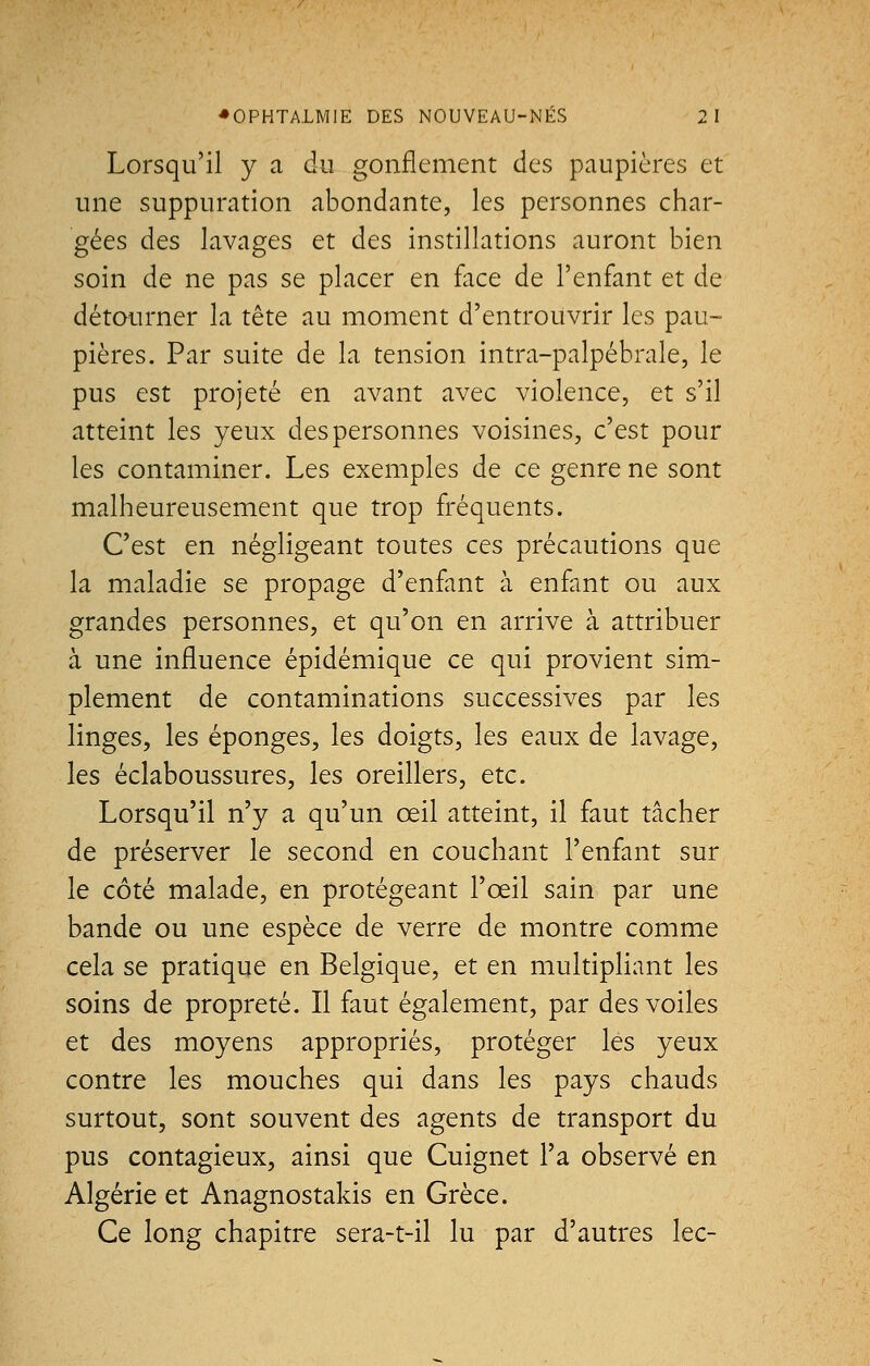 Lorsqu'il y a du gonflement des paupières et une suppuration abondante, les personnes char- gées des lavages et des instillations auront bien soin de ne pas se placer en face de l'enfant et de détourner la tête au moment d'entrouvrir les pau- pières. Par suite de la tension intra-palpébrale, le pus est projeté en avant avec violence, et s'il atteint les yeux des personnes voisines, c'est pour les contaminer. Les exemples de ce genre ne sont malheureusement que trop fréquents. C'est en négligeant toutes ces précautions que la maladie se propage d'enfant à enfant ou aux grandes personnes, et qu'on en arrive à attribuer à une influence épidémique ce qui provient sim- plement de contaminations successives par les linges, les éponges, les doigts, les eaux de lavage, les éclaboussures, les oreillers, etc. Lorsqu'il n'y a qu'un œil atteint, il faut tâcher de préserver le second en couchant l'enfant sur le côté malade, en protégeant l'œil sain par une bande ou une espèce de verre de montre comme cela se pratique en Belgique, et en multipliant les soins de propreté. Il faut également, par des voiles et des moyens appropriés, protéger les yeux contre les mouches qui dans les pays chauds surtout, sont souvent des agents de transport du pus contagieux, ainsi que Cuignet l'a observé en Algérie et Anagnostakis en Grèce. Ce long chapitre sera-t-il lu par d'autres lec-