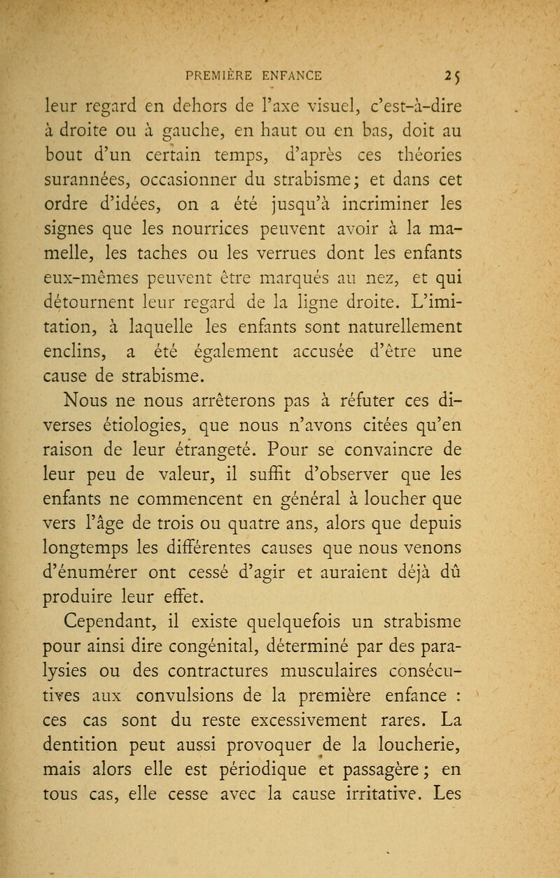 leur regard en dehors de l'axe visuel, c'est-à-dire à droite ou à gauche, en haut ou en bas, doit au bout d'un certain temps, d'après ces théories surannées, occasionner du strabisme; et dans cet ordre d'idées, on a été jusqu'à incriminer les signes que les nourrices peuvent avoir à la ma- melle, les taches ou les verrues dont les enfants eux-mêmes peuvent être marqués au nez, et qui détournent leur regard de la ligne droite. L'imi- tation, à laquelle les enfants sont naturellement enclins, a été également accusée d'être une cause de strabisme. Nous ne nous arrêterons pas à réfuter ces di- verses étiologies, que nous n'avons citées qu'en raison de leur étrangeté. Pour se convaincre de leur peu de valeur, il suffit d'observer que les enfants ne commencent en général à loucher que vers l'âge de trois ou quatre ans, alors que depuis longtemps les différentes causes que nous venons d'énumérer ont cessé d'agir et auraient déjà dû produire leur effet. Cependant, il existe quelquefois un strabisme pour ainsi dire congénital, déterminé par des para- lysies ou des contractures musculaires consécu- tives aux convulsions de la première enfance : ces cas sont du reste excessivement rares. La dentition peut aussi provoquer de la loucherie, mais alors elle est périodique et passagère ; en tous cas, elle cesse avec la cause irritative. Les