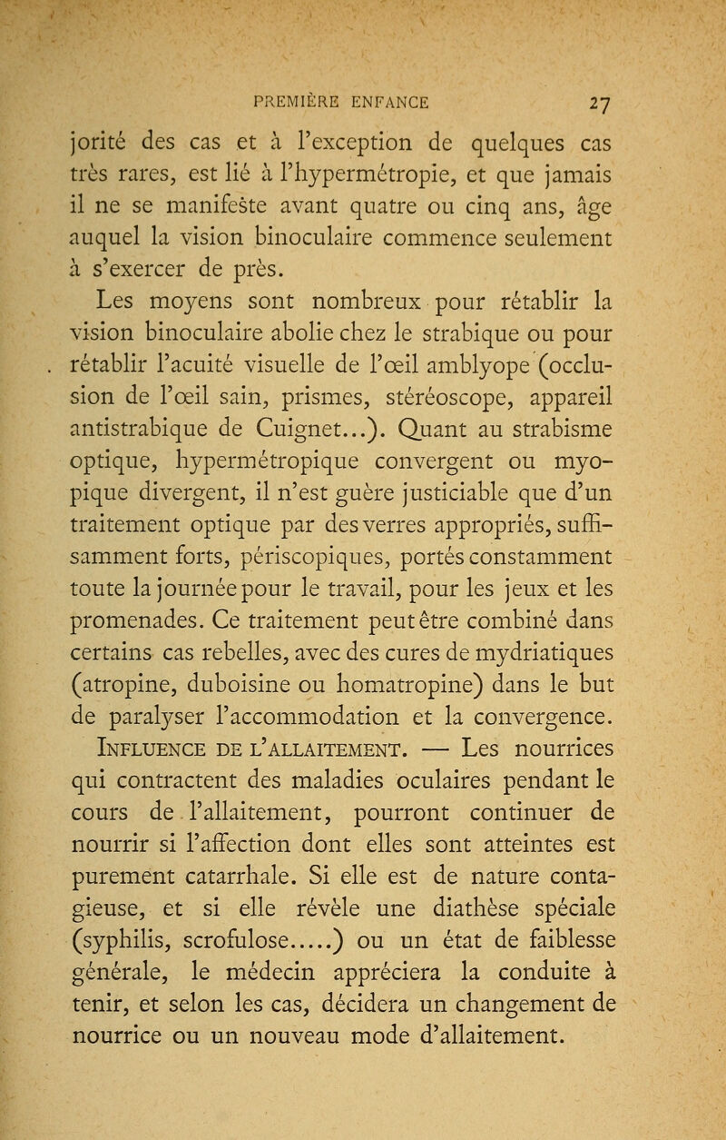 jorité des cas et à l'exception de quelques cas très rares, est lié à l'hypermétropie, et que jamais il ne se manifeste avant quatre ou cinq ans, âge auquel la vision binoculaire commence seulement à s'exercer de près. Les moyens sont nombreux pour rétablir la vision binoculaire abolie chez le strabique ou pour rétablir l'acuité visuelle de l'œil amblyope (occlu- sion de l'œil sain, prismes, stéréoscope, appareil antistrabique de Cuignet...). Quant au strabisme optique, hypermétropique convergent ou myo- pique divergent, il n'est guère justiciable que d'un traitement optique par des verres appropriés, suffi- samment forts, périscopiques, portés constamment toute la journée pour le travail, pour les jeux et les promenades. Ce traitement peut être combiné dans certains cas rebelles, avec des cures de mydriatiques (atropine, duboisine ou homatropine) dans le but de paralyser l'accommodation et la convergence. Influence de l'allaitement. — Les nourrices qui contractent des maladies oculaires pendant le cours de l'allaitement, pourront continuer de nourrir si l'affection dont elles sont atteintes est purement catarrhale. Si elle est de nature conta- gieuse, et si elle révèle une diathèse spéciale (syphilis, scrofulose ) ou un état de faiblesse générale, le médecin appréciera la conduite à tenir, et selon les cas, décidera un changement de nourrice ou un nouveau mode d'allaitement.