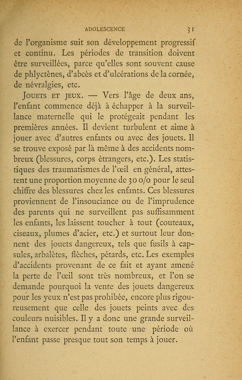 de l'organisme suit son développement progressif et continu. Les périodes de transition doivent être surveillées, parce qu'elles sont souvent cause de phlyctènes, d'abcès et d'ulcérations de la cornée, de névralgies, etc. Jouets et jeux. — Vers l'âge de deux ans, l'enfant commence déjà à échapper à la surveil- lance maternelle qui le protégeait pendant les premières années. Il devient turbulent et aime à jouer avec d'autres enfants ou avec des jouets. Il se trouve exposé par là même à des accidents nom- breux (blessures, corps étrangers, etc.). Les statis- tiques des traumatismes de l'œil en général, attes- tent une proportion moyenne de 3 0 0/0 pour le seul chiffre des blessures chez les enfants. Ces blessures proviennent de l'insouciance ou de l'imprudence des parents qui ne surveillent pas suffisamment les enfants, les laissent toucher à tout (couteaux, ciseaux, plumes d'acier, etc.) et surtout leur don- nent des jouets dangereux, tels que fusils à cap- sules, arbalètes, flèches, pétards, etc. Les exemples d'accidents provenant de ce fait et ayant amené la perte de l'œil sont très nombreux, et l'on se demande pourquoi la vente des jouets dangereux pour les yeux n'est pas prohibée, encore plus rigou- reusement que celle des jouets peints avec des couleurs nuisibles. Il y a donc une grande surveil- lance à exercer pendant toute une période où l'enfant passe presque tout son temps à jouer.