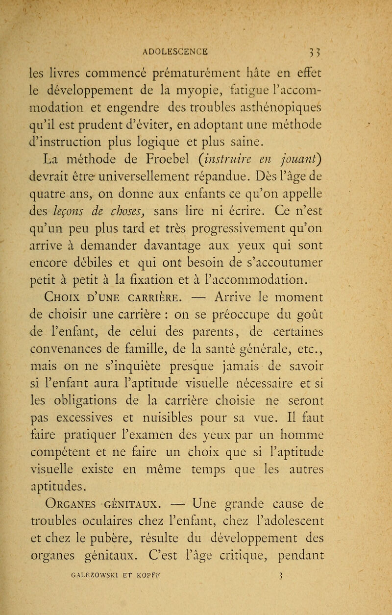 les livres commencé prématurément hâte en effet le développement de la myopie, fatigue l'accom- modation et engendre des troubles asthénopiques qu'il est prudent d'éviter, en adoptant une méthode d'instruction plus logique et plus saine. La méthode de Froebel (instruire en jouant) devrait être universellement répandue. Dès l'âge de quatre ans, on donne aux enfants ce qu'on appelle des leçons de choses, sans lire ni écrire. Ce n'est qu'un peu plus tard et très progressivement qu'on arrive à demander davantage aux yeux qui sont encore débiles et qui ont besoin de s'accoutumer petit à petit à la fixation et à l'accommodation. Choix d'une carrière. — Arrive le moment de choisir une carrière : on se préoccupe du goût de l'enfant, de celui des parents, de certaines convenances de famille, de la santé générale, etc., mais on ne s'inquiète presque jamais de savoir si l'enfant aura l'aptitude visuelle nécessaire et si les obligations de la carrière choisie ne seront pas excessives et nuisibles pour sa vue. Il faut faire pratiquer l'examen des yeux par un homme compétent et ne faire un choix que si l'aptitude visuelle existe en même temps que les autres aptitudes. Organes génitaux. — Une grande cause de troubles oculaires chez l'enfant, chez l'adolescent et chez le pubère, résulte du développement des organes génitaux. C'est l'âge critique, pendant CALEZOWSKl ET KOPFF