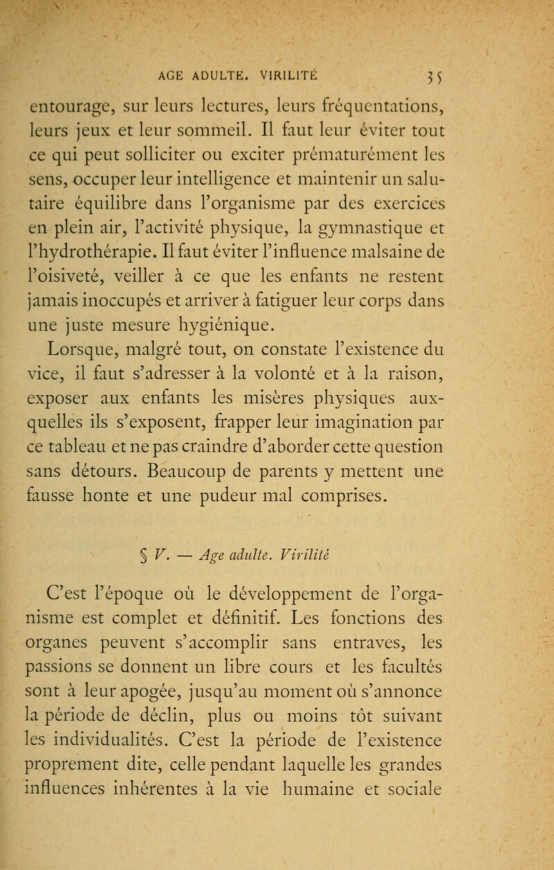 entourage, sur leurs lectures, leurs fréquentations, leurs jeux et leur sommeil. Il faut leur éviter tout ce qui peut solliciter ou exciter prématurément les sens, occuper leur intelligence et maintenir un salu- taire équilibre dans l'organisme par des exercices en plein air, l'activité physique, la gymnastique et l'hydrothérapie. Il faut éviter l'influence malsaine de l'oisiveté, veiller à ce que les enfants ne restent jamais inoccupés et arriver à fatiguer leur corps dans une juste mesure hygiénique. Lorsque, malgré tout, on constate l'existence du vice, il faut s'adresser à la volonté et à la raison, exposer aux enfants les misères physiques aux- quelles ils s'exposent, frapper leur imagination par ce tableau et ne pas craindre d'aborder cette question sans détours. Beaucoup de parents y mettent une fausse honte et une pudeur mal comprises. $ V. — Age adulte. Virilité C'est l'époque où le développement de l'orga- nisme est complet et définitif. Les fonctions des organes peuvent s'accomplir sans entraves, les passions se donnent un libre cours et les facultés sont à leur apogée, jusqu'au moment où s'annonce la période de déclin, plus ou moins tôt suivant les individualités. C'est la période de l'existence proprement dite, celle pendant laquelle les grandes influences inhérentes à la vie humaine et sociale