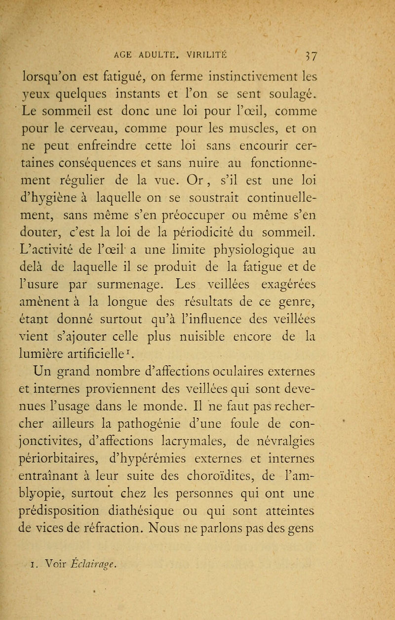 lorsqu'on est fatigué, on ferme instinctivement les yeux quelques instants et l'on se sent soulagé. Le sommeil est donc une loi pour l'œil, comme pour le cerveau, comme pour les muscles, et on ne peut enfreindre cette loi sans encourir cer- taines conséquences et sans nuire au fonctionne- ment régulier de la vue. Or, s'il est une loi d'hygiène à laquelle on se soustrait continuelle- ment, sans même s'en préoccuper ou même s'en douter, c'est la loi de la périodicité du sommeil. L'activité de l'œil a une limite physiologique au delà de laquelle il se produit de la fatigue et de l'usure par surmenage. Les veillées exagérées amènent à la longue des résultats de ce genre, étant donné surtout qu'à l'influence des veillées vient s'ajouter celle plus nuisible encore de la lumière artificielle1. Un grand nombre d'affections oculaires externes et internes proviennent des veillées qui sont deve- nues l'usage dans le monde. Il ne faut pas recher- cher ailleurs la pathogénie d'une foule de con- jonctivites, d'affections lacrymales, de névralgies périorbitaires, d'hypérémies externes et internes entraînant à leur suite des choroïdites, de l'am- blyopie, surtout chez les personnes qui ont une prédisposition diathésique ou qui sont atteintes de vices de réfraction. Nous ne parlons pas des gens i. Voir Éclair 00 e.