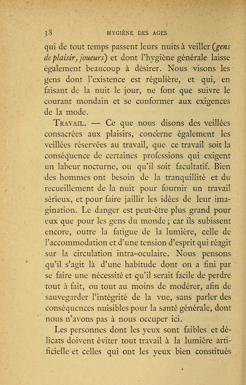 qui de tout temps passent leurs nuits à veiller (gens de plaisir, joueurs) et dont l'hygiène générale laisse également beaucoup à désirer. Nous visons les gens dont l'existence est régulière, et qui, en faisant de la nuit le jour, ne font que suivre le courant mondain et se conformer aux exigences de la mode. Travail. — Ce que nous disons des veillées consacrées aux plaisirs, concerne également les veillées réservées au travail, que ce travail soit la conséquence de certaines professions qui exigent un labeur nocturne, ou qu'il soit facultatif. Bien des hommes ont besoin de la tranquillité et du recueillement de la nuit pour fournir un travail sérieux, et pour faire jaillir les idées de leur ima- gination. Le danger est peut-être plus grand pour eux que pour les gens du monde ; car ils subissent encore, outre la fatigue de la lumière, celle de l'accommodation et d'une tension d'esprit qui réagit sur la circulation intra-oculaire. Nous pensons qu'il s'agit là d'une habitude dont on a fini par se faire une nécessité et qu'il serait facile de perdre tout à fait, ou tout au moins de modérer, afin de sauvegarder l'intégrité de la vue, sans parler des conséquences nuisibles pour la santé générale, dont nous n'avons pas à nous occuper ici. Les personnes dont les yeux sont faibles et dé- licats doivent éviter tout travail à la lumière arti- ficielle et celles qui ont les yeux bien constitués