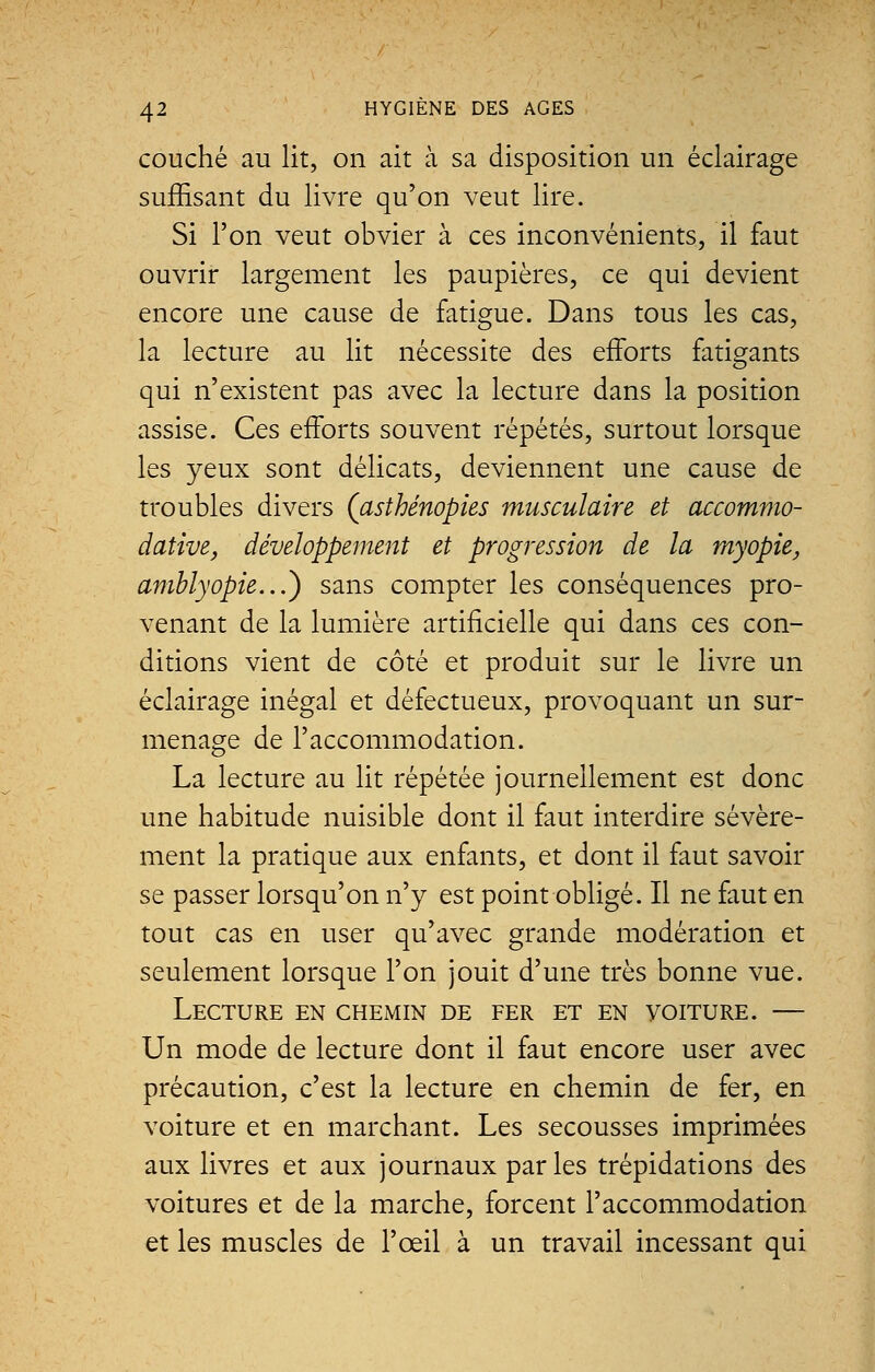 couché au lit, on ait à sa disposition un éclairage suffisant du livre qu'on veut lire. Si l'on veut obvier à ces inconvénients, il faut ouvrir largement les paupières, ce qui devient encore une cause de fatigue. Dans tous les cas, la lecture au lit nécessite des efforts fatigants qui n'existent pas avec la lecture dans la position assise. Ces efforts souvent répétés, surtout lorsque les yeux sont délicats, deviennent une cause de troubles divers (asthénopies musculaire et accommo- dative, développement et progression de la myopie, amblyopie...') sans compter les conséquences pro- venant de la lumière artificielle qui dans ces con- ditions vient de côté et produit sur le livre un éclairage inégal et défectueux, provoquant un sur- menage de l'accommodation. La lecture au lit répétée journellement est donc une habitude nuisible dont il faut interdire sévère- ment la pratique aux enfants, et dont il faut savoir se passer lorsqu'on n'y est point obligé. Il ne faut en tout cas en user qu'avec grande modération et seulement lorsque l'on jouit d'une très bonne vue. Lecture en chemin de fer et en voiture. — Un mode de lecture dont il faut encore user avec précaution, c'est la lecture en chemin de fer, en voiture et en marchant. Les secousses imprimées aux livres et aux journaux parles trépidations des voitures et de la marche, forcent l'accommodation et les muscles de l'œil à un travail incessant qui