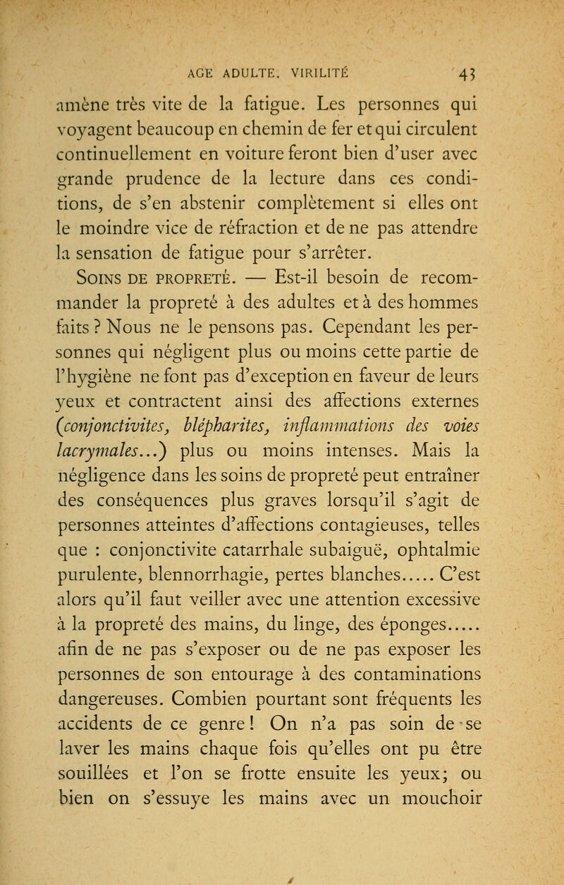 amène très vite de la fatigue. Les personnes qui voyagent beaucoup en chemin de fer et qui circulent continuellement en voiture feront bien d'user avec grande prudence de la lecture dans ces condi- tions, de s'en abstenir complètement si elles ont le moindre vice de réfraction et de ne pas attendre la sensation de fatigue pour s'arrêter. Soins de propreté. — Est-il besoin de recom- mander la propreté à des adultes et à des hommes faits? Nous ne le pensons pas. Cependant les per- sonnes qui négligent plus ou moins cette partie de l'hygiène ne font pas d'exception en faveur de leurs yeux et contractent ainsi des affections externes {conjonctivites, blépharites, inflammations des voies lacrymales...') plus ou moins intenses. Mais la négligence dans les soins de propreté peut entraîner des conséquences plus graves lorsqu'il s'agit de personnes atteintes d'affections contagieuses, telles que : conjonctivite catarrhale subaiguë, ophtalmie purulente, blennorrhagie, pertes blanches C'est alors qu'il faut veiller avec une attention excessive à la propreté des mains, du linge, des éponges afin de ne pas s'exposer ou de ne pas exposer les personnes de son entourage à des contaminations dangereuses. Combien pourtant sont fréquents les accidents de ce genre! On n'a pas soin de se laver les mains chaque fois qu'elles ont pu être souillées et l'on se frotte ensuite les yeux; ou bien on s'essuye les mains avec un mouchoir