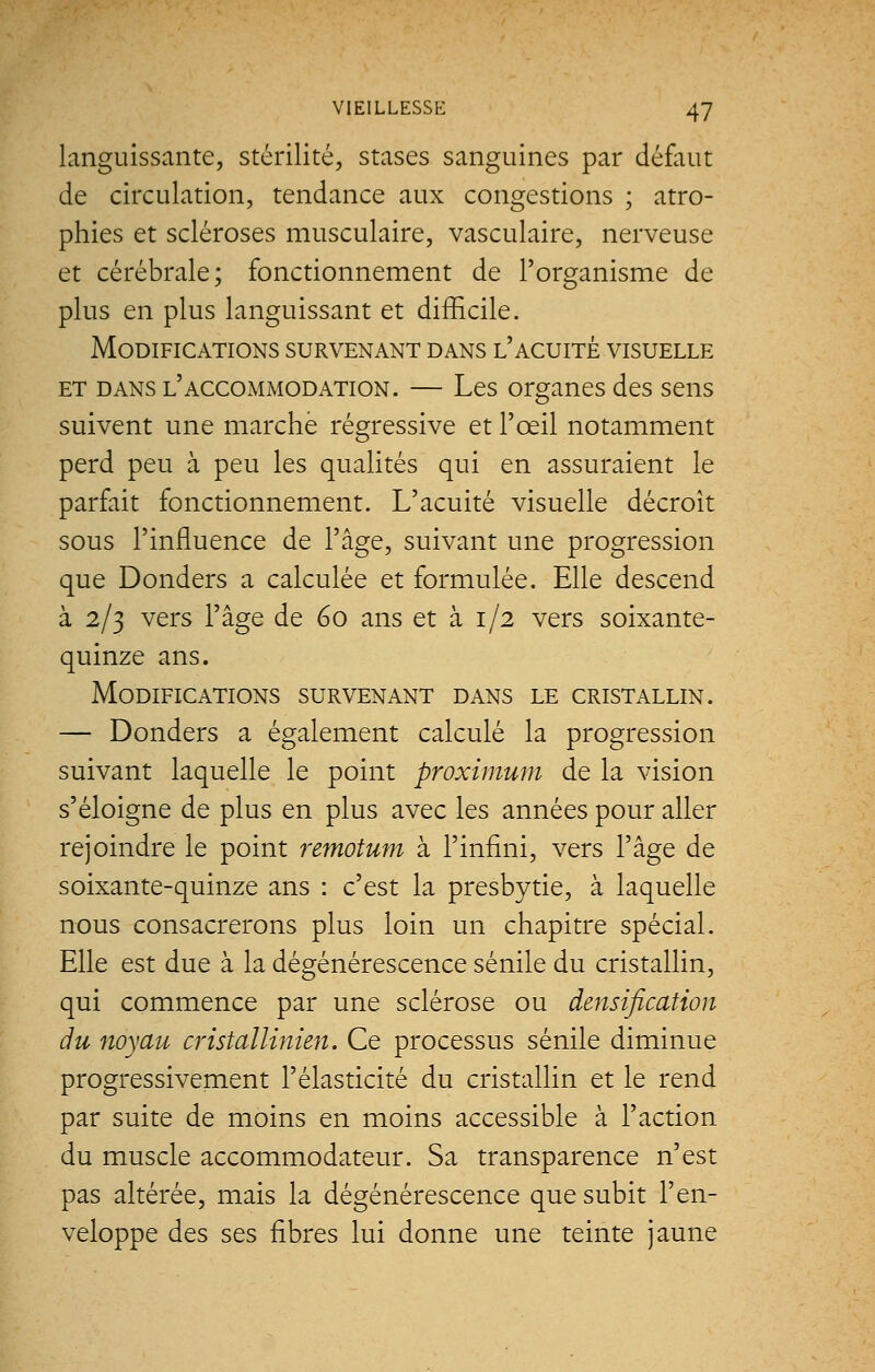 languissante, stérilité, stases sanguines par défaut de circulation, tendance aux congestions ; atro- phies et scléroses musculaire, vasculaire, nerveuse et cérébrale; fonctionnement de l'organisme de plus en plus languissant et difficile. Modifications survenant dans l'acuité visuelle et dans l'accommodation. — Les organes des sens suivent une marche régressive et l'œil notamment perd peu à peu les qualités qui en assuraient le parfait fonctionnement. L'acuité visuelle décroît sous l'influence de l'âge, suivant une progression que Donders a calculée et formulée. Elle descend à 2/3 vers l'âge de 60 ans et à 1/2 vers soixante- quinze ans. Modifications survenant dans le cristallin. — Donders a également calculé la progression suivant laquelle le point proximum de la vision s'éloigne de plus en plus avec les années pour aller rejoindre le point remotum à l'infini, vers l'âge de soixante-quinze ans : c'est la presbytie, à laquelle nous consacrerons plus loin un chapitre spécial. Elle est due à la dégénérescence sénile du cristallin, qui commence par une sclérose ou densification du noyau cristallinien. Ce processus sénile diminue progressivement l'élasticité du cristallin et le rend par suite de moins en moins accessible à l'action du muscle accommodateur. Sa transparence n'est pas altérée, mais la dégénérescence que subit l'en- veloppe des ses fibres lui donne une teinte jaune