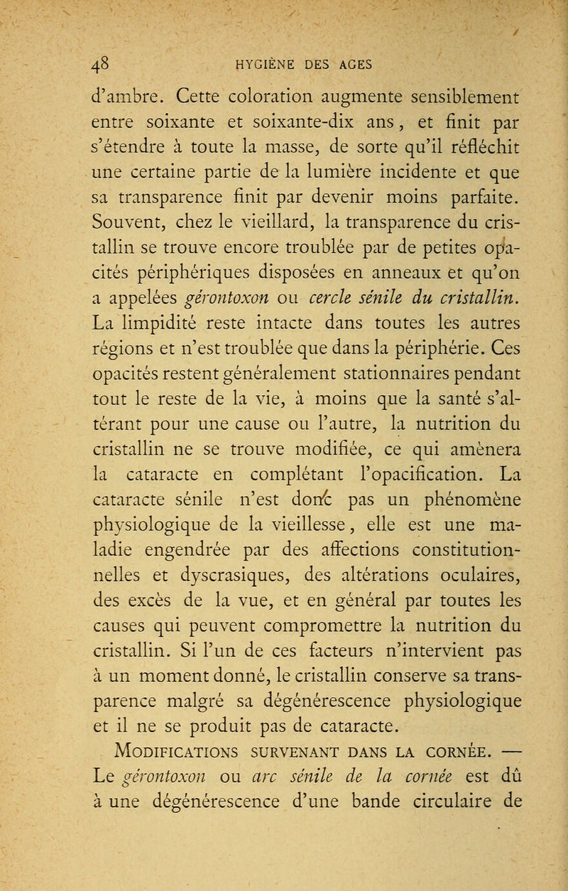 d'ambre. Cette coloration augmente sensiblement entre soixante et soixante-dix ans, et finit par s'étendre à toute la masse, de sorte qu'il réfléchit une certaine partie de la lumière incidente et que sa transparence finit par devenir moins parfaite. Souvent, chez le vieillard, la transparence du cris- tallin se trouve encore troublée par de petites opa- cités périphériques disposées en anneaux et qu'on a appelées gérontoxon ou cercle sénile du cristallin. La limpidité reste intacte dans toutes les autres régions et n'est troublée que dans la périphérie. Ces opacités restent généralement stationnaires pendant tout le reste de la vie, à moins que la santé s'al- térant pour une cause ou l'autre, la nutrition du cristallin ne se trouve modifiée, ce qui amènera la cataracte en complétant l'opacification. La cataracte sénile n'est donc pas un phénomène physiologique de la vieillesse, elle est une ma- ladie engendrée par des affections constitution- nelles et dyscrasiques, des altérations oculaires, des excès de la vue, et en général par toutes les causes qui peuvent compromettre la nutrition du cristallin. Si l'un de ces facteurs n'intervient pas à un moment donné, le cristallin conserve sa trans- parence malgré sa dégénérescence physiologique et il ne se produit pas de cataracte. Modifications survenant dans la cornée. — Le gérontoxon ou arc sénile de la cornée est dû à une dégénérescence d'une bande circulaire de