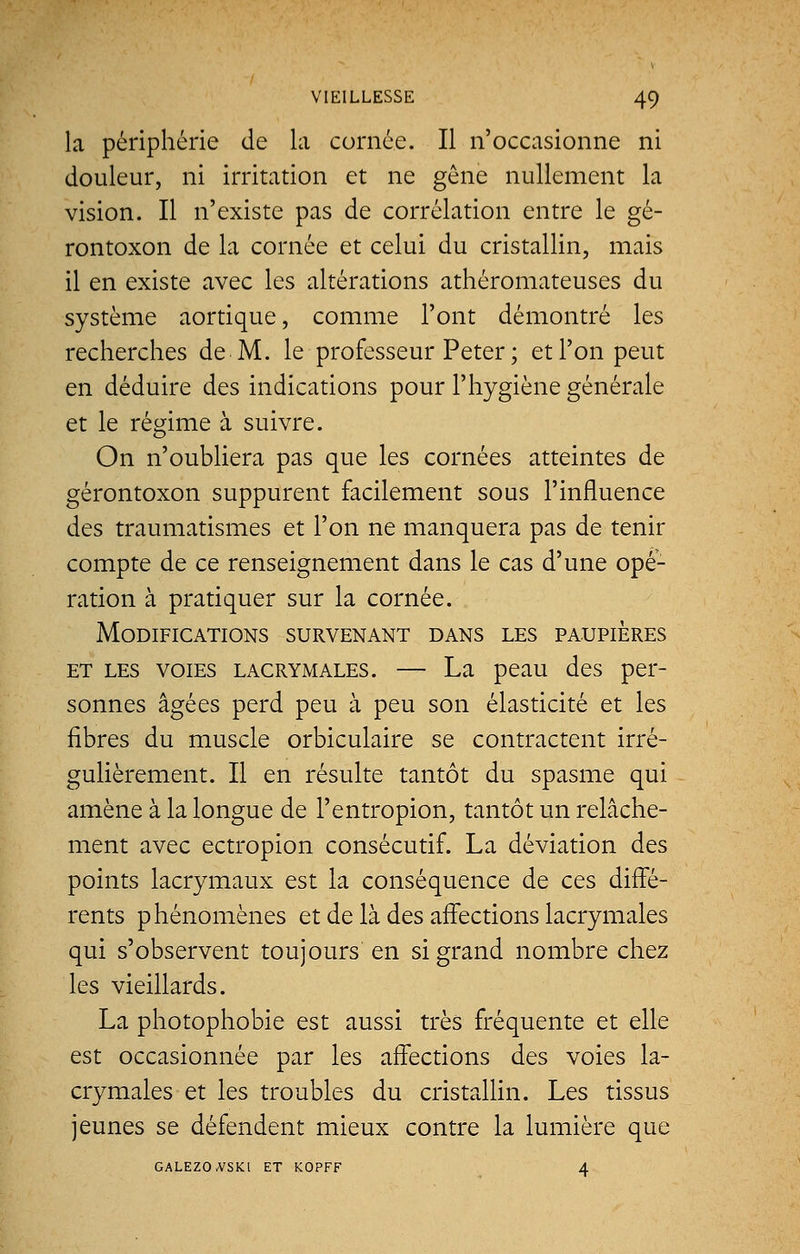 la périphérie de la cornée. Il n'occasionne ni douleur, ni irritation et ne gêne nullement la vision. Il n'existe pas de corrélation entre le gé- rontoxon de la cornée et celui du cristallin, mais il en existe avec les altérations athéromateuses du système aortique, comme l'ont démontré les recherches de M. le professeur Peter ; et l'on peut en déduire des indications pour l'hygiène générale et le régime à suivre. On n'oubliera pas que les cornées atteintes de gérontoxon suppurent facilement sous l'influence des traumatismes et l'on ne manquera pas de tenir compte de ce renseignement dans le cas d'une opé- ration à pratiquer sur la cornée. Modifications survenant dans les paupières et les voies lacrymales. — La peau des per- sonnes âgées perd peu à peu son élasticité et les fibres du muscle orbiculaire se contractent irré- gulièrement. Il en résulte tantôt du spasme qui amène à la longue de l'entropion, tantôt un relâche- ment avec ectropion consécutif. La déviation des points lacrymaux est la conséquence de ces diffé- rents phénomènes et de là des affections lacrymales qui s'observent toujours en si grand nombre chez les vieillards. La photophobie est aussi très fréquente et elle est occasionnée par les affections des voies la- crymales et les troubles du cristallin. Les tissus jeunes se défendent mieux contre la lumière que GALEZO-VSKl ET KOPFF