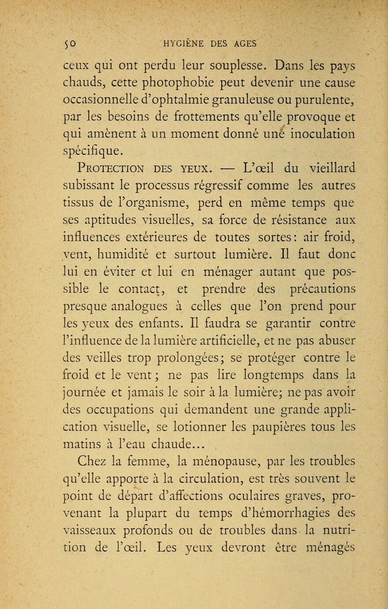 ceux qui ont perdu leur souplesse. Dans les pays chauds, cette photophobie peut devenir une cause occasionnelle d'ophtalmie granuleuse ou purulente, par les besoins de frottements qu'elle provoque et qui amènent à un moment donné une inoculation spécifique. Protection des yeux. — L'œil du vieillard subissant le processus régressif comme les autres tissus de l'organisme, perd en même temps que ses aptitudes visuelles, sa force de résistance aux influences extérieures de toutes sortes: air froid, vent, humidité et surtout lumière. Il faut donc lui en éviter et lui en ménager autant que pos- sible le contact, et prendre des précautions presque analogues à celles que l'on prend poul- ies yeux des enfants. Il faudra se garantir contre l'influence de la lumière artificielle, et ne pas abuser des veilles trop prolongées; se protéger contre le froid et le vent ; ne pas lire longtemps dans la journée et jamais le soir à la lumière; ne pas avoir des occupations qui demandent une grande appli- cation visuelle, se lotionner les paupières tous les matins à l'eau chaude... Chez la femme, la ménopause, par les troubles qu'elle apporte à la circulation, est très souvent le point de départ d'affections oculaires graves, pro- venant la plupart du temps d'hémorrhagies des vaisseaux profonds ou de troubles dans la nutri- tion de l'œil. Les yeux devront être ménagés