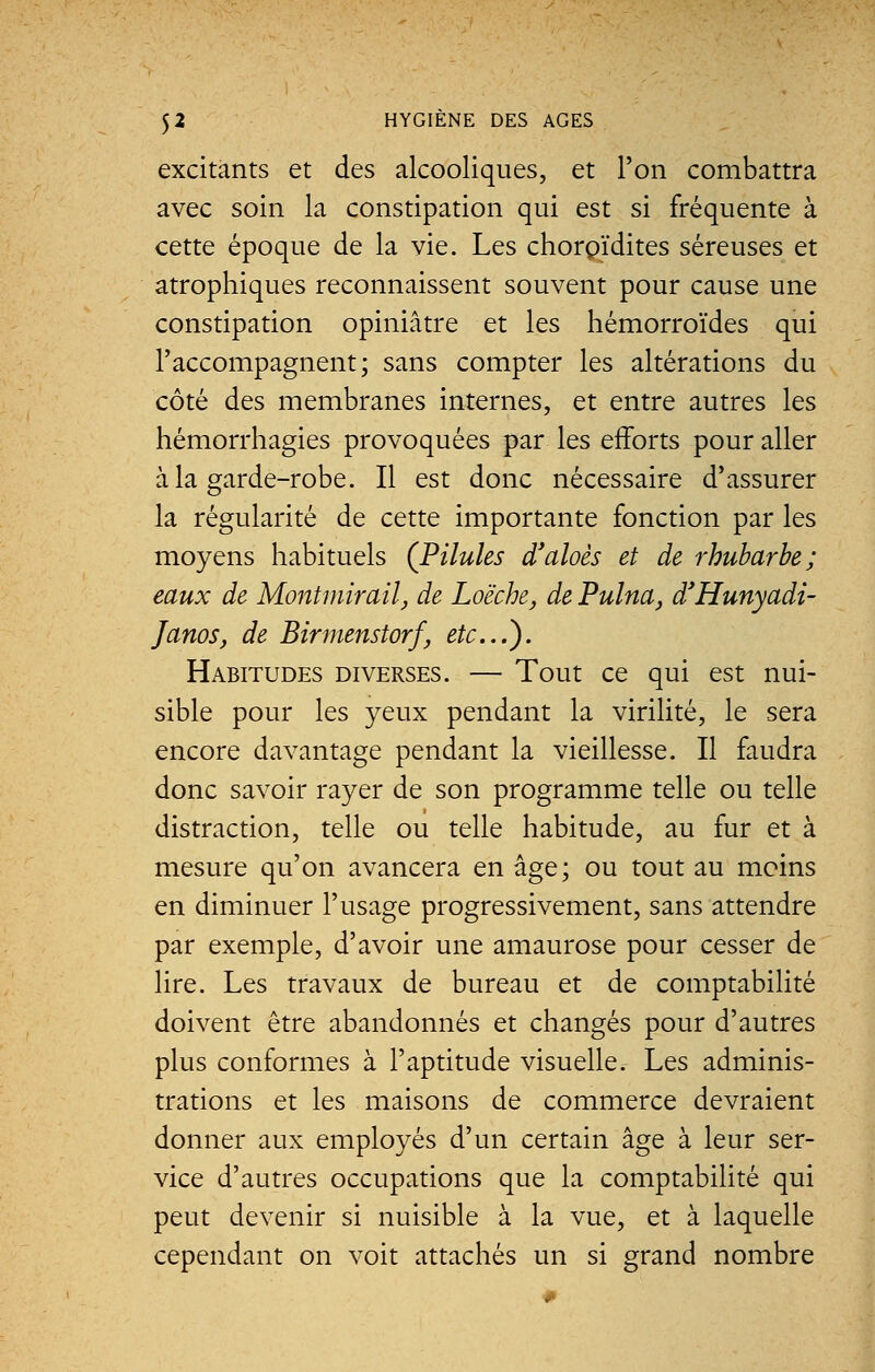 excitants et des alcooliques, et l'on combattra avec soin la constipation qui est si fréquente à cette époque de la vie. Les chorpïdites séreuses et atrophiques reconnaissent souvent pour cause une constipation opiniâtre et les hémorroïdes qui l'accompagnent; sans compter les altérations du côté des membranes internes, et entre autres les hémorrhagies provoquées par les efforts pour aller à la garde-robe. Il est donc nécessaire d'assurer la régularité de cette importante fonction par les moyens habituels (Pilules d'aloès et de rhubarbe; eaux de Montmirail, de Loëche, de Pulna, d'Hunyadi- Janos, de Birmenstorf, etc.). Habitudes diverses. — Tout ce qui est nui- sible pour les yeux pendant la virilité, le sera encore davantage pendant la vieillesse. Il faudra donc savoir rayer de son programme telle ou telle distraction, telle ou telle habitude, au fur et à mesure qu'on avancera en âge; ou tout au moins en diminuer l'usage progressivement, sans attendre par exemple, d'avoir une amaurose pour cesser de lire. Les travaux de bureau et de comptabilité doivent être abandonnés et changés pour d'autres plus conformes à l'aptitude visuelle. Les adminis- trations et les maisons de commerce devraient donner aux employés d'un certain âge à leur ser- vice d'autres occupations que la comptabilité qui peut devenir si nuisible à la vue, et à laquelle cependant on voit attachés un si grand nombre