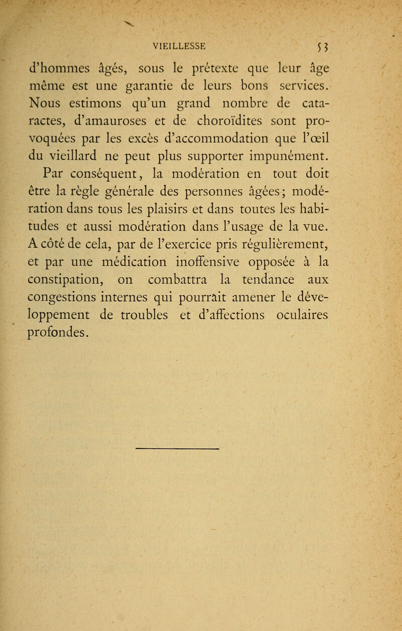 d'hommes âgés, sous le prétexte que leur âge même est une garantie de leurs bons services. Nous estimons qu'un grand nombre de cata- ractes, d'amauroses et de choroïdites sont pro- voquées par les excès d'accommodation que l'œil du vieillard ne peut plus supporter impunément. Par conséquent, la modération en tout doit être la règle générale des personnes âgées ; modé- ration dans tous les plaisirs et dans toutes les habi- tudes et aussi modération dans l'usage de la vue. A côté de cela, par de l'exercice pris régulièrement, et par une médication inoffensive opposée à la constipation, on combattra la tendance aux congestions internes qui pourrait amener le déve- loppement de troubles et d'affections oculaires profondes.