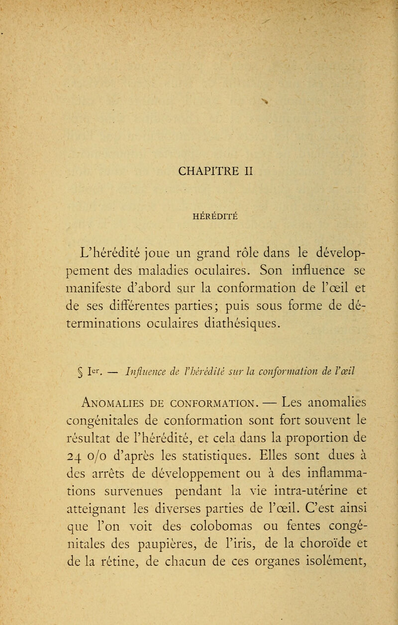 CHAPITRE II HÉRÉDITÉ L'hérédité joue un grand rôle dans le dévelop- pement des maladies oculaires. Son influence se manifeste d'abord sur la conformation de l'œil et de ses différentes parties; puis sous forme de dé- terminations oculaires diathésiques. § 1er. — Influence de l'hérédité sur la conformation de l'œil Anomalies de conformation. — Les anomalies congénitales de conformation sont fort souvent le résultat de l'hérédité, et cela dans la proportion de 24 0/0 d'après les statistiques. Elles sont dues à des arrêts de développement ou à des inflamma- tions survenues pendant la vie intra-utérine et atteignant les diverses parties de l'œil. C'est ainsi que l'on voit des colobomas ou fentes congé- nitales des paupières, de l'iris, de la choroïde et de la rétine, de chacun de ces organes isolément,