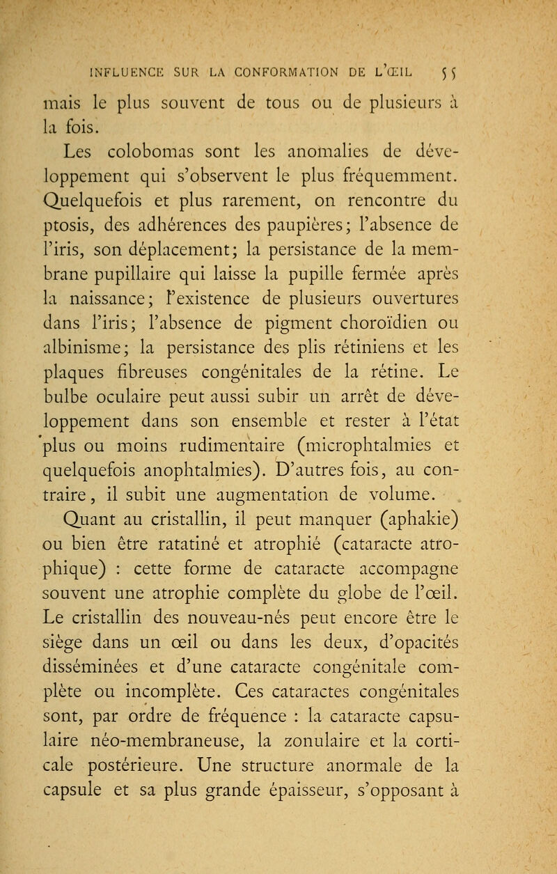 mais le plus souvent de tous ou de plusieurs à la fois. Les colobomas sont les anomalies de déve- loppement qui s'observent le plus fréquemment. Quelquefois et plus rarement, on rencontre du ptosis, des adhérences des paupières ; l'absence de l'iris, son déplacement; la persistance de la mem- brane pupillaire qui laisse la pupille fermée après la naissance; l'existence de plusieurs ouvertures dans l'iris; l'absence de pigment choroïdien ou albinisme; la persistance des plis rétiniens et les plaques fibreuses congénitales de la rétine. Le bulbe oculaire peut aussi subir un arrêt de déve- loppement dans son ensemble et rester à l'état plus ou moins rudimentaire (mierophtalmies et quelquefois anophtalmies). D'autres fois, au con- traire , il subit une augmentation de volume. Quant au cristallin, il peut manquer (aphakie) ou bien être ratatiné et atrophié (cataracte atro- phique) : cette forme de cataracte accompagne souvent une atrophie complète du globe de l'œil. Le cristallin des nouveau-nés peut encore être le siège dans un œil ou dans les deux, d'opacités disséminées et d'une cataracte congénitale com- plète ou incomplète. Ces cataractes congénitales sont, par ordre de fréquence : la cataracte capsu- laire néo-membraneuse, la zonulaire et la corti- cale postérieure. Une structure anormale de la capsule et sa plus grande épaisseur, s'opposant à