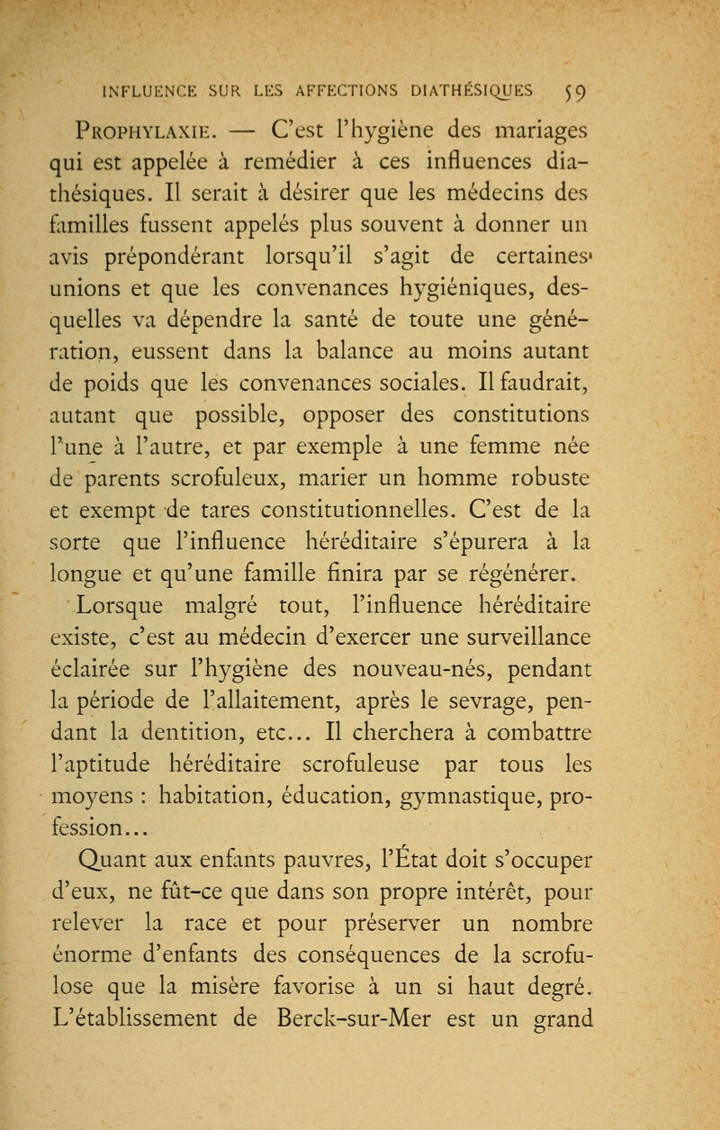 Prophylaxie. — C'est l'hygiène des mariages qui est appelée à remédier à ces influences dia- thésiques. Il serait à désirer que les médecins des familles fussent appelés plus souvent à donner un avis prépondérant lorsqu'il s'agit de certaines» unions et que les convenances hygiéniques, des- quelles va dépendre la santé de toute une géné- ration, eussent dans la balance au moins autant de poids que les convenances sociales. Il faudrait, autant que possible, opposer des constitutions l'une à l'autre, et par exemple à une femme née de parents scrofuleux, marier un homme robuste et exempt de tares constitutionnelles. C'est de la sorte que l'influence héréditaire s'épurera à la longue et qu'une famille finira par se régénérer. Lorsque malgré tout, l'influence héréditaire existe, c'est au médecin d'exercer une surveillance éclairée sur l'hygiène des nouveau-nés, pendant la période de l'allaitement, après le sevrage, pen- dant la dentition, etc.. Il cherchera à combattre l'aptitude héréditaire scrofuleuse par tous les moyens : habitation, éducation, gymnastique, pro- fession... Quant aux enfants pauvres, l'Etat doit s'occuper d'eux, ne fût-ce que dans son propre intérêt, pour relever la race et pour préserver un nombre énorme d'enfants des conséquences de la scrofu- lose que la misère favorise à un si haut degré. L'établissement de Berck-sur-Mer est un grand