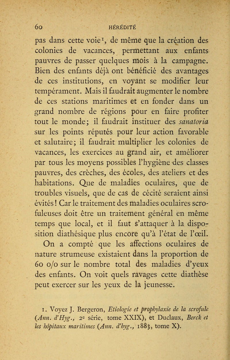 pas dans cette voie1, de même que la création des colonies de vacances, permettant aux enfants pauvres de passer quelques mois à la campagne. Bien des enfants déjà ont bénéficié des avantages de ces institutions, en voyant se modifier leur tempérament. Mais il faudrait augmenter le nombre de ces stations maritimes et en fonder dans un grand nombre de régions pour en faire profiter tout le monde; il faudrait instituer des sanatoria sur les points réputés pour leur action favorable et salutaire; il faudrait multiplier les colonies de vacances, les exercices au grand air, et améliorer par tous les moyens possibles l'hygiène -des classes pauvres, des crèches, des écoles, des ateliers et des habitations. Que de maladies oculaires, que de troubles visuels, que de cas de cécité seraient ainsi évités ! Car le traitement des maladies oculaires scro- fuleuses doit être un traitement général en même temps que local, et il faut s'attaquer à la dispo- sition diathésique plus encore qu'à l'état de l'œil. On a compté que les affections oculaires de nature strumeuse existaient dans la proportion de 60 0/0 sur le nombre total des maladies d'yeux des enfants. On voit quels ravages cette diathèse peut exercer sur les yeux de la jeunesse. 1. Voyez J. Bergeron, Etiologie et prophylaxie de la scrofule {Ami. d'Hyg., 2e série, tome XXIX), et Duclaux, Berck et les hôpitaux maritimes {Ami. d'hyg., 1883, tome X).