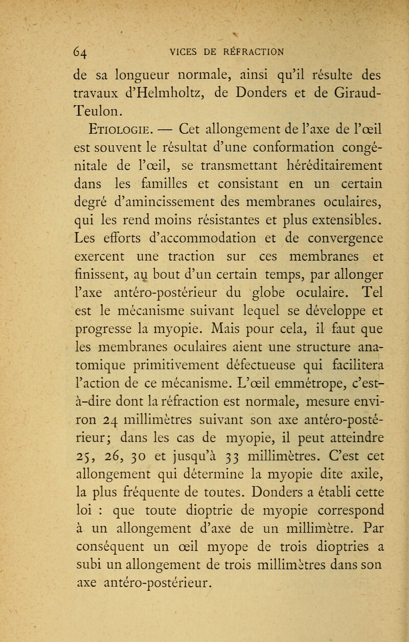 de sa longueur normale, ainsi qu'il résulte des travaux d'Helmholtz, de Donders et de Giraud- Teulon. Etiologie. — Cet allongement de Taxe de l'œil est souvent le résultat d'une conformation congé- nitale de l'œil, se transmettant héréditairement dans les familles et consistant en un certain degré d'amincissement des membranes oculaires, qui les rend moins résistantes et plus extensibles. Les efforts d'accommodation et de convergence exercent une traction sur ces membranes et finissent, au bout d'un certain temps, par allonger l'axe antéro-postérieur du globe oculaire. Tel est le mécanisme suivant lequel se développe et progresse la myopie. Mais pour cela, il faut que les membranes oculaires aient une structure ana- tomique primitivement défectueuse qui facilitera l'action de ce mécanisme. L'œil emmétrope, c'est- à-dire dont la réfraction est normale, mesure envi- ron 24 millimètres suivant son axe antéro-posté- rieur; dans les cas de myopie, il peut atteindre 25, 26, 30 et jusqu'à 33 millimètres. C'est cet allongement qui détermine la myopie dite axile, la plus fréquente de toutes. Donders a établi cette loi : que toute dioptrie de myopie correspond à un allongement d'axe de un millimètre. Par conséquent un œil myope de trois dioptries a subi un allongement de trois millimètres dans son axe antéro-postérieur.