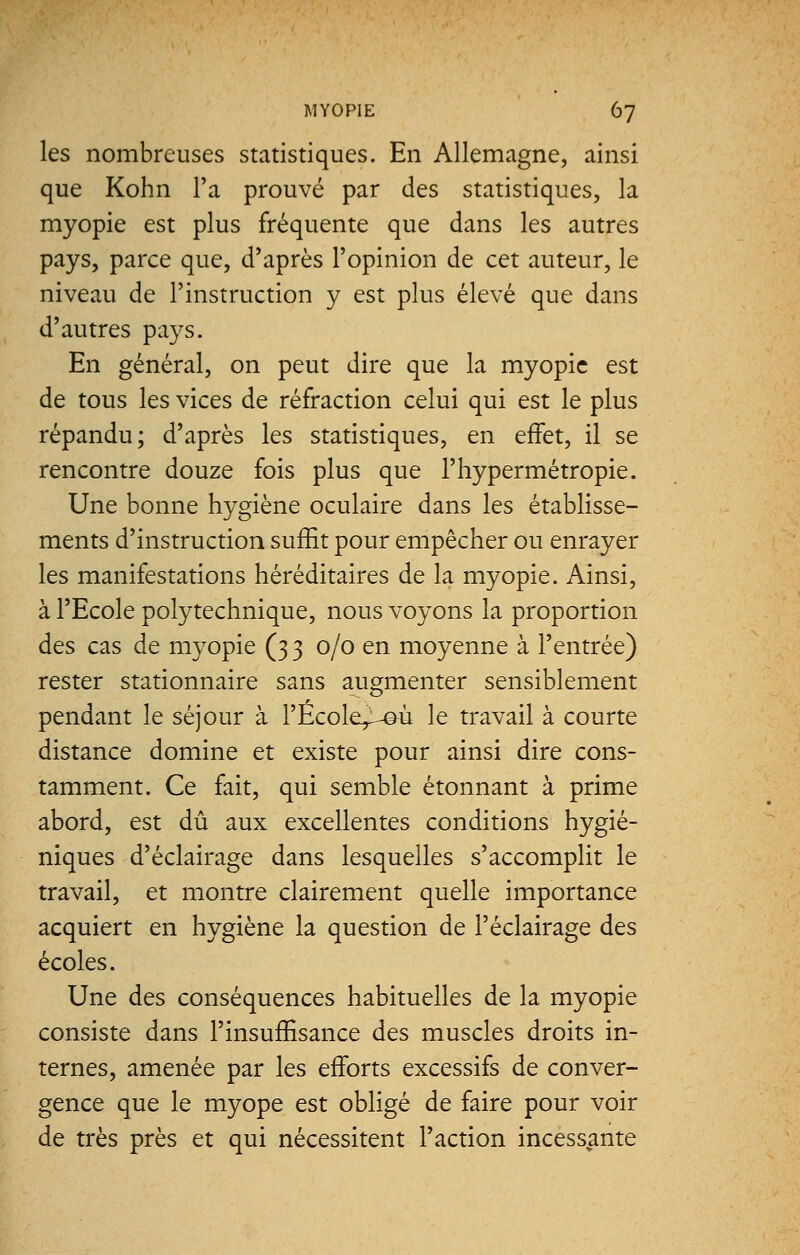 les nombreuses statistiques. En Allemagne, ainsi que Kohn l'a prouvé par des statistiques, la myopie est plus fréquente que dans les autres pays, parce que, d'après l'opinion de cet auteur, le niveau de l'instruction y est plus élevé que dans d'autres pays. En général, on peut dire que la myopie est de tous les vices de réfraction celui qui est le plus répandu; d'après les statistiques, en effet, il se rencontre douze fois plus que l'hypermétropie. Une bonne hygiène oculaire dans les établisse- ments d'instruction suffit pour empêcher ou enrayer les manifestations héréditaires de la myopie. Ainsi, à l'Ecole polytechnique, nous voyons la proportion des cas de myopie (3 3 0/0 en moyenne à l'entrée) rester stationnaire sans augmenter sensiblement pendant le séjour à l'École^-@ù le travail à courte distance domine et existe pour ainsi dire cons- tamment. Ce fait, qui semble étonnant à prime abord, est dû aux excellentes conditions hygié- niques d'éclairage dans lesquelles s'accomplit le travail, et montre clairement quelle importance acquiert en hygiène la question de l'éclairage des écoles. Une des conséquences habituelles de la myopie consiste dans l'insuffisance des muscles droits in- ternes, amenée par les efforts excessifs de conver- gence que le myope est obligé de faire pour voir de très près et qui nécessitent l'action incessante