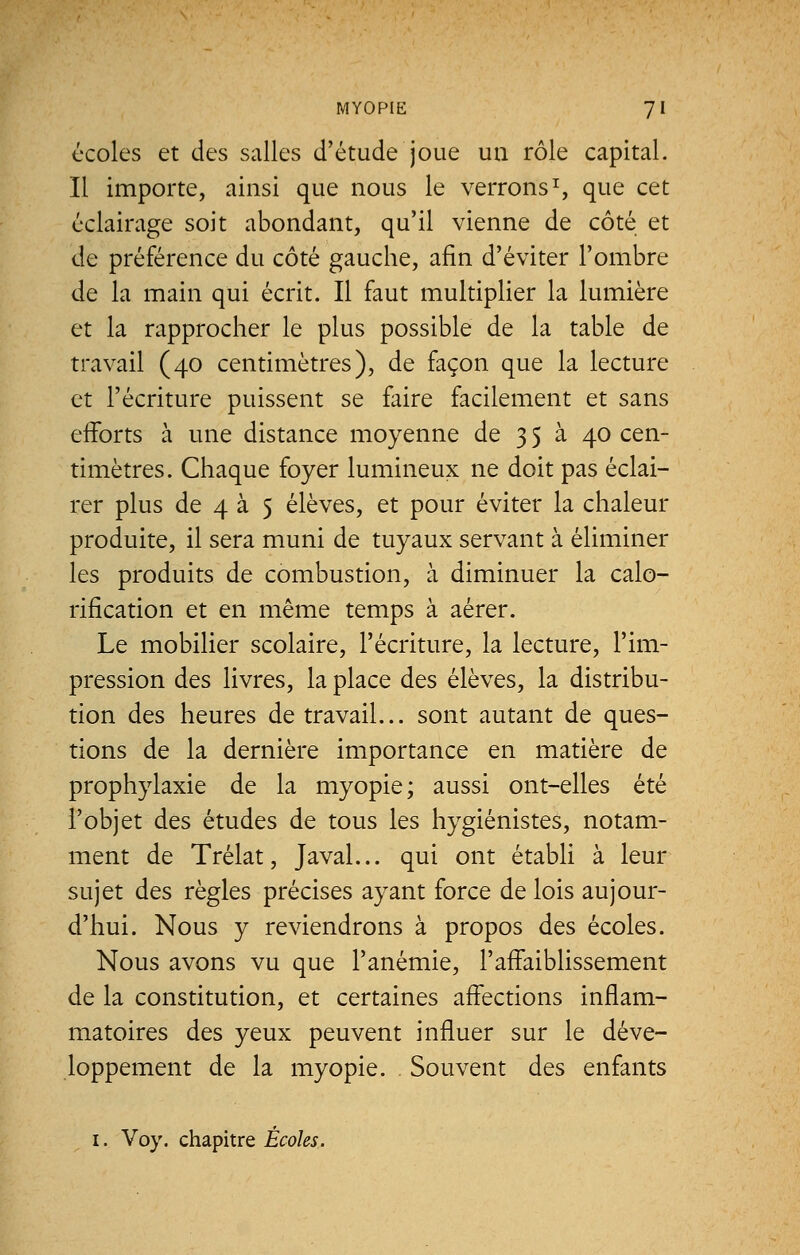 écoles et des salles d'étude joue un rôle capital. Il importe, ainsi que nous le verrons1, que cet éclairage soit abondant, qu'il vienne de côté et de préférence du côté gauche, afin d'éviter l'ombre de la main qui écrit. Il faut multiplier la lumière et la rapprocher le plus possible de la table de travail (40 centimètres), de façon que la lecture et l'écriture puissent se faire facilement et sans efforts à une distance moyenne de 3 5 à 40 cen- timètres. Chaque foyer lumineux ne doit pas éclai- rer plus de 4 à 5 élèves, et pour éviter la chaleur produite, il sera muni de tuyaux servant à éliminer les produits de combustion, à diminuer la calo- rification et en même temps à aérer. Le mobilier scolaire, l'écriture, la lecture, l'im- pression des livres, la place des élèves, la distribu- tion des heures de travail... sont autant de ques- tions de la dernière importance en matière de prophylaxie de la myopie; aussi ont-elles été l'objet des études de tous les hygiénistes, notam- ment de Trélat, Javal... qui ont établi à leur sujet des règles précises ayant force de lois aujour- d'hui. Nous y reviendrons à propos des écoles. Nous avons vu que l'anémie, l'affaiblissement de la constitution, et certaines affections inflam- matoires des yeux peuvent influer sur le déve- loppement de la myopie. Souvent des enfants 1. Voy. chapitre Écoles.