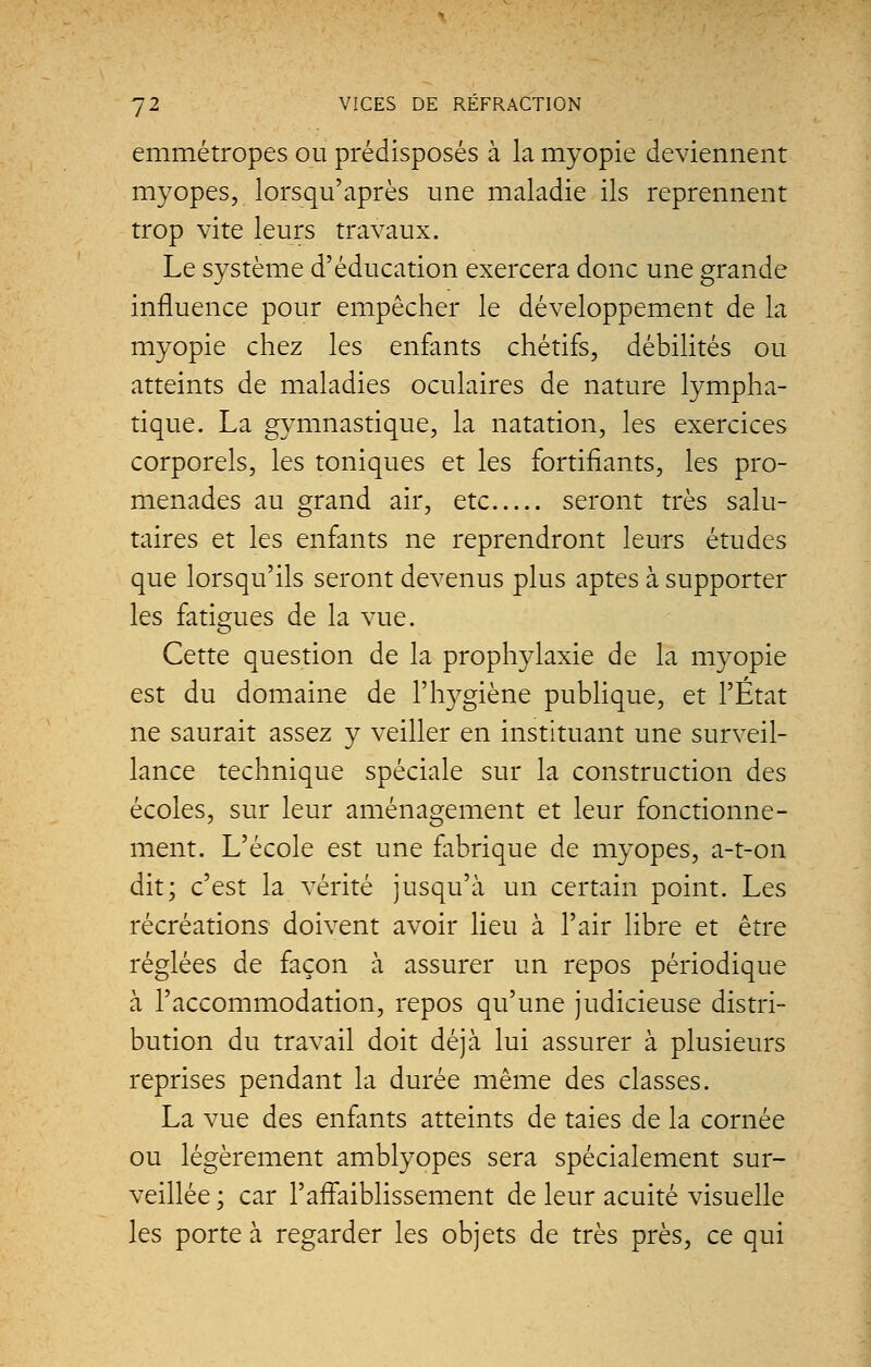 emmétropes ou prédisposés à la myopie deviennent myopes, lorsqu'après une maladie ils reprennent trop vite leurs travaux. Le système d'éducation exercera donc une grande influence pour empêcher le développement de la myopie chez les enfants chétifs, débilités ou atteints de maladies oculaires de nature lympha- tique. La gymnastique, la natation, les exercices corporels, les toniques et les fortifiants, les pro- menades au grand air, etc seront très salu- taires et les enfants ne reprendront leurs études que lorsqu'ils seront devenus plus aptes à supporter les fatigues de la vue. Cette question de la prophylaxie de la myopie est du domaine de l'hygiène publique, et l'État ne saurait assez y veiller en instituant une surveil- lance technique spéciale sur la construction des écoles, sur leur aménagement et leur fonctionne- ment. L'école est une fabrique de myopes, a-t-on dit; c'est la vérité jusqu'à un certain point. Les récréations doivent avoir lieu à l'air libre et être réglées de façon à assurer un repos périodique à l'accommodation, repos qu'une judicieuse distri- bution du travail doit déjà lui assurer à plusieurs reprises pendant la durée même des classes. La vue des enfants atteints de taies de la cornée ou légèrement amblyopes sera spécialement sur- veillée ; car l'affaiblissement de leur acuité visuelle les porte à regarder les objets de très près, ce qui