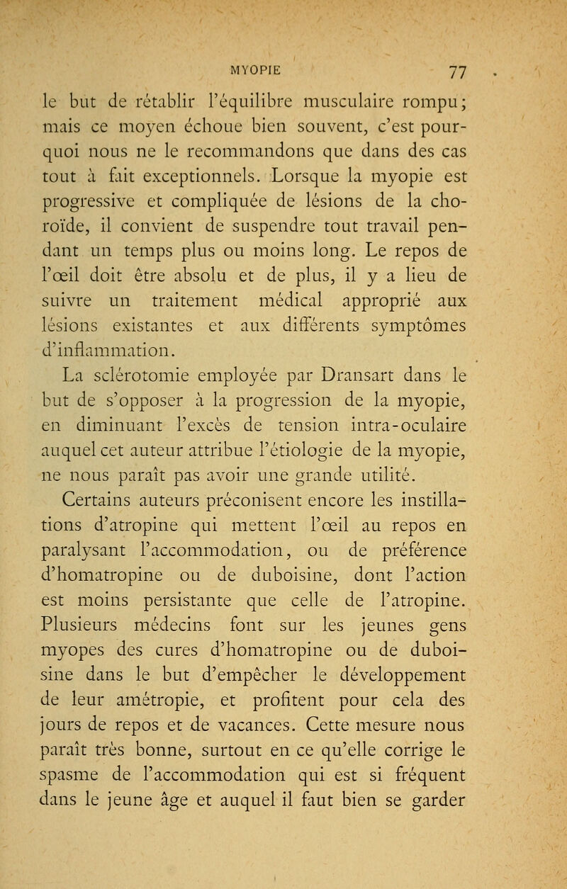 le but de rétablir l'équilibre musculaire rompu; mais ce moyen échoue bien souvent, c'est pour- quoi nous ne le recommandons que dans des cas tout à fait exceptionnels. Lorsque la myopie est progressive et compliquée de lésions de la cho- roïde, il convient de suspendre tout travail pen- dant un temps plus ou moins long. Le repos de l'œil doit être absolu et de plus, il y a lieu de suivre un traitement médical approprié aux lésions existantes et aux différents symptômes d'inflammation. La sclérotomie employée par Dransart dans le but de s'opposer h. la progression de la myopie, en diminuant l'excès de tension intra-oculaire auquel cet auteur attribue l'étiologie de la myopie, ne nous paraît pas avoir une grande utilité. Certains auteurs préconisent encore les instilla- tions d'atropine qui mettent l'œil au repos en paralysant l'accommodation, ou de préférence d'homatropine ou de duboisine, dont l'action est moins persistante que celle de l'atropine. Plusieurs médecins font sur les jeunes gens myopes des cures d'homatropine ou de duboi- sine dans le but d'empêcher le développement de leur amétropie, et profitent pour cela des jours de repos et de vacances. Cette mesure nous paraît très bonne, surtout en ce qu'elle corrige le spasme de l'accommodation qui est si fréquent dans le jeune âge et auquel il faut bien se garder