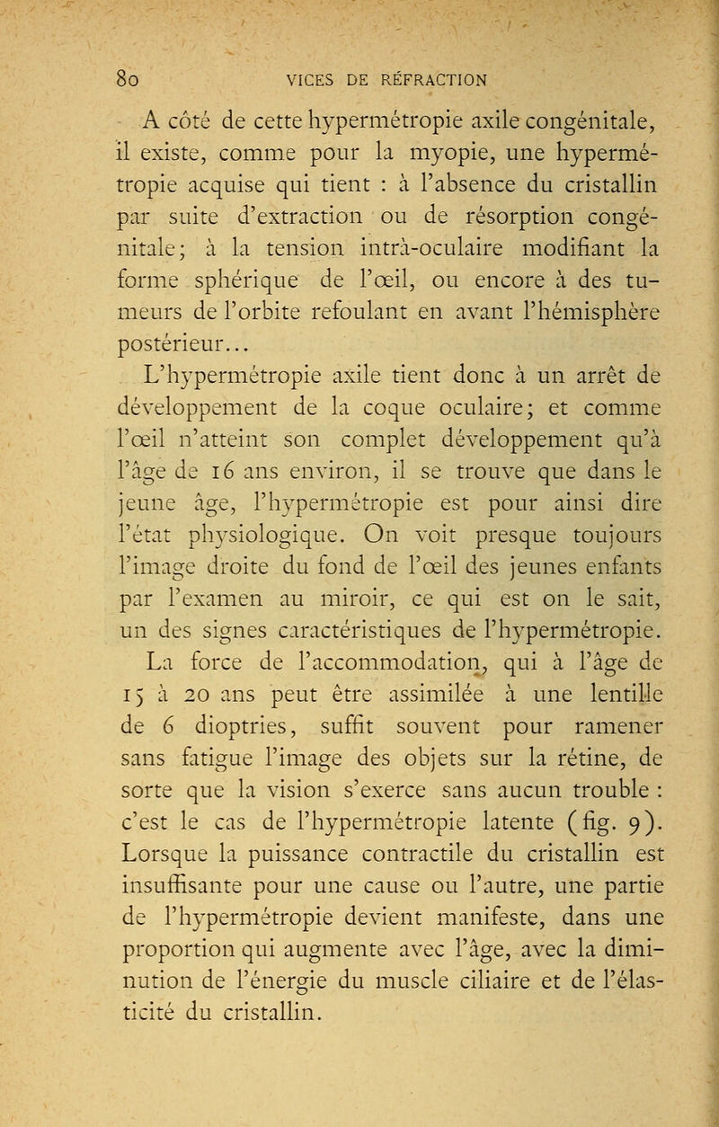 A côté de cette hypermétropie axile congénitale, il existe, comme pour la myopie, une hypermé- tropie acquise qui tient : à l'absence du cristallin par suite d'extraction ou de résorption congé- nitale; à la tension intrà-oculaire modifiant la forme sphérique de l'œil, ou encore à des tu- meurs de l'orbite refoulant en avant l'hémisphère postérieur... L'hypermétropie axile tient donc à un arrêt de développement de la coque oculaire; et comme l'œil n'atteint son complet développement qu'à l'âge de 16 ans environ, il se trouve que dans le jeune âge, l'hypermétropie est pour ainsi dire l'état physiologique. On voit presque toujours l'image droite du fond de l'œil des jeunes enfants par l'examen au miroir, ce qui est on le sait, un des signes caractéristiques de l'hypermétropie. La force de l'accommodation, qui à l'âge de i) à 20 ans peut être assimilée à une lentille de 6 dioptries, suffit souvent pour ramener sans fatigue l'image des objets sur la rétine, de sorte que la vision s'exerce sans aucun trouble : c'est le cas de l'hypermétropie latente (fig. 9). Lorsque la puissance contractile du cristallin est insuffisante pour une cause ou l'autre, une partie de l'hypermétropie devient manifeste, dans une proportion qui augmente avec l'âge, avec la dimi- nution de l'énergie du muscle ciliaire et de l'élas- ticité du cristallin.