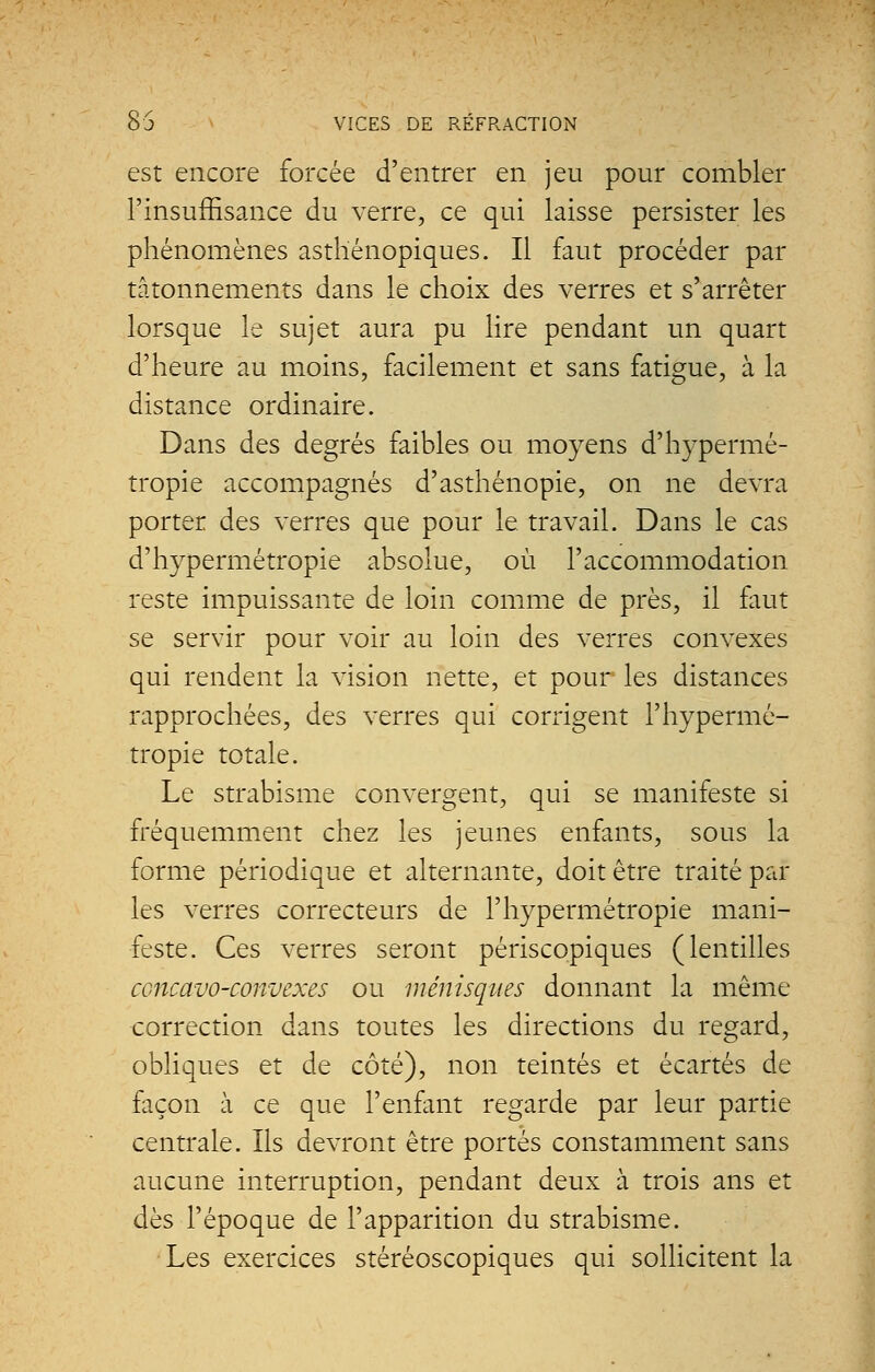 est encore forcée d'entrer en jeu pour combler l'insuffisance du verre, ce qui laisse persister les phénomènes asthénopiques. Il faut procéder par tâtonnements dans le choix des verres et s'arrêter lorsque le sujet aura pu lire pendant un quart d'heure au moins, facilement et sans fatigue, à la distance ordinaire. Dans des degrés faibles ou moyens d'hypermé- tropie accompagnés d'asthénopie, on ne devra porter des verres que pour le. travail. Dans le cas d'hypermétropie absolue, où l'accommodation reste impuissante de loin comme de près, il faut se servir pour voir au loin des verres convexes qui rendent la vision nette, et pour les distances rapprochées, des verres qui corrigent l'hypermé- tropie totale. Le strabisme convergent, qui se manifeste si fréquemment chez les jeunes enfants, sous la forme périodique et alternante, doit être traité par les verres correcteurs de l'hypermétropie mani- feste. Ces verres seront périscopiques (lentilles ccncavo-convexes ou ménisques donnant la même correction dans toutes les directions du regard, obliques et de côté), non teintés et écartés de façon à ce que l'enfant regarde par leur partie centrale. Ils devront être portés constamment sans aucune interruption, pendant deux à trois ans et dès l'époque de l'apparition du strabisme. Les exercices stéréoscopiques qui sollicitent la