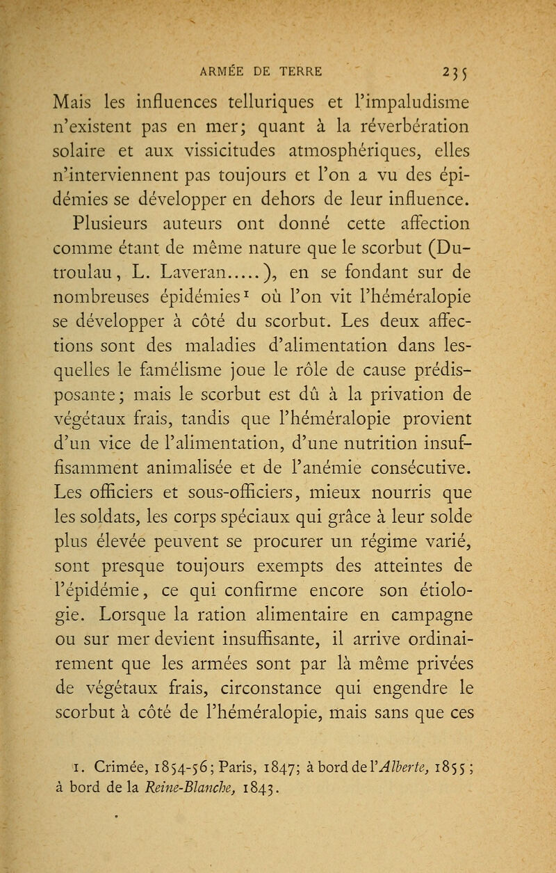 Mais les influences telluriques et l'impaludisme n'existent pas en mer; quant à la réverbération solaire et aux vissicitudes atmosphériques, elles n'interviennent pas toujours et l'on a vu des épi- démies se développer en dehors de leur influence. Plusieurs auteurs ont donné cette affection comme étant de même nature que le scorbut (Du- troulau, L. Laveran ), en se fondant sur de nombreuses épidémies1 où l'on vit l'héméralopie se développer à côté du scorbut. Les deux affec- tions sont des maladies d'alimentation dans les- quelles le famélisme joue le rôle de cause prédis- posante; mais le scorbut est dû à la privation de végétaux frais, tandis que l'héméralopie provient d'un vice de l'alimentation, d'une nutrition insuf- fisamment animalisée et de l'anémie consécutive. Les officiers et sous-officiers, mieux nourris que les soldats, les corps spéciaux qui grâce à leur solde plus élevée peuvent se procurer un régime varié, sont presque toujours exempts des atteintes de l'épidémie, ce qui confirme encore son étiolo- gie. Lorsque la ration alimentaire en campagne ou sur mer devient insuffisante, il arrive ordinai- rement que les armées sont par là même privées de végétaux frais, circonstance qui engendre le scorbut à côté de l'héméralopie, mais sans que ces 1. Crimée, 1854-56; Paris, 1847; à bord de YAlberte, 1855 ; à bord de la Reine-Blanche, 1843.