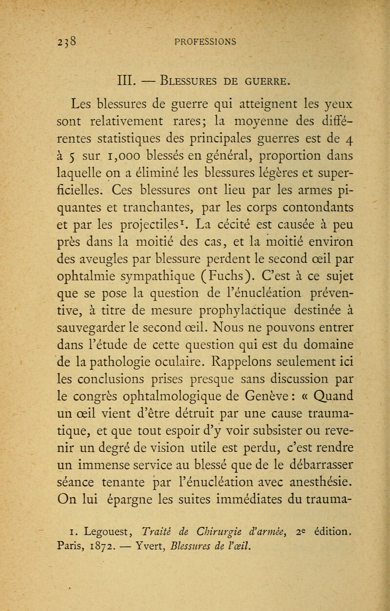 III. — Blessures de guerre. Les blessures de guerre qui atteignent les }^eux sont relativement rares; la moyenne des diffé- rentes statistiques des principales guerres est de 4 à 5 sur 1,000 blessés en général, proportion dans laquelle on a éliminé les blessures légères et super- ficielles. Ces blessures ont lieu par les armes pi- quantes et tranchantes, par les corps contondants et par les projectiles1. La cécité est causée à peu près dans la moitié des cas, et la moitié environ des aveugles par blessure perdent le second œil par ophtalmie sympathique (Fuchs). C'est à ce sujet que se pose la question de l'énucléation préven- tive, à titre de mesure prophylactique destinée à sauvegarder le second œil. Nous ne pouvons entrer dans l'étude de cette question qui est du domaine de la pathologie oculaire. Rappelons seulement ici les conclusions prises presque sans discussion par le congrès ophtalmologique de Genève : « Quand un œil vient d'être détruit par une cause trauma- tique, et que tout espoir d'y voir subsister ou reve- nir un degré de vision utile est perdu, c'est rendre un immense service au blessé que de le débarrasser séance tenante par l'énucléation avec anesthésie. On lui épargne les suites immédiates du trauma- 1. Legouest, Traité de Chirurgie d'armée, 2e édition. Paris, 1872. — Y vert, Blessures de l'œil.