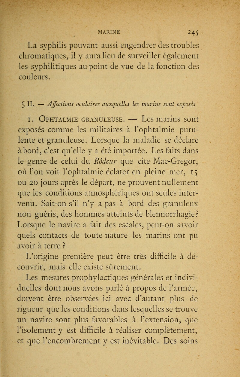 La syphilis pouvant aussi engendrer des troubles chromatiques, il y aura lieu de surveiller également les syphilitiques au point de vue de la fonction des couleurs. § II. — Affections oculaires auxquelles les marins sont exposés 1. Ophtalmie granuleuse. — Les marins sont exposés comme les militaires à l'ophtalmie puru- lente et granuleuse. Lorsque la maladie se déclare abord, c'est qu'elle y a été importée. Les faits dans le genre de celui du Rôdeur que cite Mac-Gregor, où l'on voit l'ophtalmie éclater en pleine mer, 15 ou 20 jours après le départ, ne prouvent nullement que les conditions atmosphériques ont seules inter- venu. Sait-on s'il n'y a pas à bord des granuleux non guéris, des hommes atteints de blennorrhagie? Lorsque le navire a fait des escales, peut-on savoir quels contacts de toute nature les marins ont pu avoir à terre ? L'origine première peut être très difficile à dé- couvrir, mais elle existe sûrement. Les mesures prophylactiques générales et indivi- duelles dont nous avons parlé à propos de l'armée, doivent être observées ici avec d'autant plus de rigueur que les conditions dans lesquelles se trouve un navire sont plus favorables à l'extension, que l'isolement y est difficile à réaliser complètement, et que l'encombrement y est inévitable. Des soins