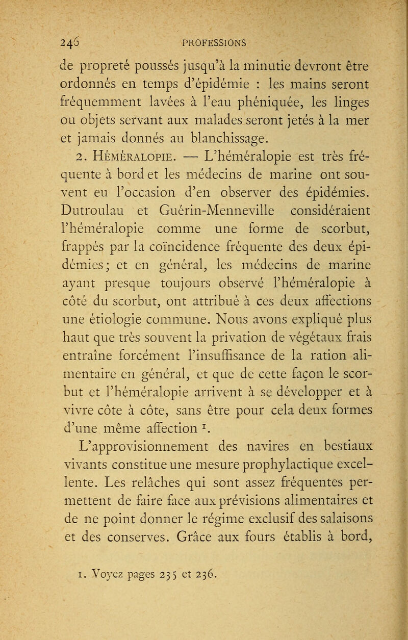 de propreté poussés jusqu'à la minutie devront être ordonnés en temps d'épidémie : les mains seront fréquemment lavées à l'eau phéniquée, les linges ou objets servant aux malades seront jetés à la mer et jamais donnés au blanchissage. 2. Héméralopie. — L'héméralopie est très fré- quente à bord et les médecins de marine ont sou- vent eu l'occasion d'en observer des épidémies. Dutroulau et Guérin-Menneville considéraient l'héméralopie comme une forme de scorbut, frappés par la coïncidence fréquente des deux épi- démies; et en général, les médecins de marine ayant presque toujours observé l'héméralopie à côté du scorbut, ont attribué à ces deux affections une étiologie commune. Nous avons expliqué plus haut que très souvent la privation de végétaux frais entraîne forcément l'insuffisance de la ration ali- mentaire en général, et que de cette façon le scor- but et l'héméralopie arrivent à se développer et à vivre côte à côte, sans être pour cela deux formes d'une même affection z. L'approvisionnement des navires en bestiaux vivants constitue une mesure prophylactique excel- lente. Les relâches qui sont assez fréquentes per- mettent de faire face aux prévisions alimentaires et de ne point donner le régime exclusif des salaisons et des conserves. Grâce aux fours établis à bord, 1. Voyez pages 235 et 236.