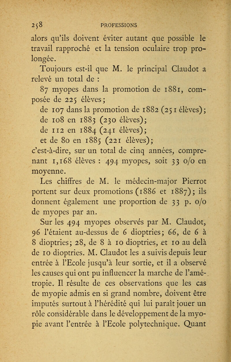 alors qu'ils doivent éviter autant que possible le travail rapproché et la tension oculaire trop pro- longée. Toujours est-il que M. le principal Claudot a relevé un total de : 87 myopes dans la promotion de 1881, com- posée de 225 élèves; de 107 dans la promotion de 1882 (251 élèves); de 108 en 1883 (230 élèves); de 112 en 1884 (241 élèves); et de 80 en 1885 (221 élèves); c'est-à-dire, sur un total de cinq années, compre- nant 1,168 élèves : 494 myopes, soit 33 0/0 en moyenne. Les chiffres de M. le médecin-major Pierrot portent sur deux promotions (1886 et 1887); ils donnent également une proportion de 33 p. 0/0 de myopes par an. Sur les 494 myopes observés par M. Claudot, 96 l'étaient au-dessus de 6 dioptries; 66, de 6 à 8 dioptries; 28, de 8 à 10 dioptries, et 10 au delà de 10 dioptries. M. Claudot les a suivis depuis leur entrée à l'Ecole jusqu'à leur sortie, et il a observé les causes qui ont pu influencer la marche de l'amé-. tropie. Il résulte de ces observations que les cas de myopie admis en si grand nombre, doivent être imputés surtout à l'hérédité qui lui paraît jouer un rôle considérable dans le développement de la myo- pie avant l'entrée à l'Ecole polytechnique. Quant