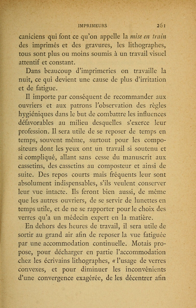 caniciens qui font ce qu'on appelle la mise en train des imprimés et des gravures, les lithographes, tous sont plus ou moins soumis à un travail visuel attentif et constant. Dans beaucoup d'imprimeries on travaille la nuit, ce qui devient une cause de plus d'irritation et de fatigue. Il importe par conséquent de recommander aux ouvriers et aux patrons l'observation des règles hygiéniques dans le but de combattre les influences défavorables au milieu desquelles s'exerce leur profession. Il sera utile de se reposer de temps en temps, souvent même, surtout pour les compo- siteurs dont les yeux ont un travail si soutenu et si compliqué, allant sans cesse du manuscrit aux cassetins, des cassetins au composteur et ainsi de suite. Des repos courts mais fréquents leur sont absolument indispensables, s'ils veulent conserver leur vue intacte. Ils feront bien aussi, de même que les autres ouvriers, de se servir de lunettes en temps utile, et de ne se rapporter pour le choix des verres qu'a un médecin expert en la matière. En dehors des heures de travail, il sera utile de sortir au grand air afin de reposer la vue fatiguée par une accommodation continuelle. Motais pro- pose, pour décharger en partie l'accommodation chez les écrivains lithographes, « l'usage de verres convexes, et pour diminuer les inconvénients d'une convergence exagérée, de les décentrer afin