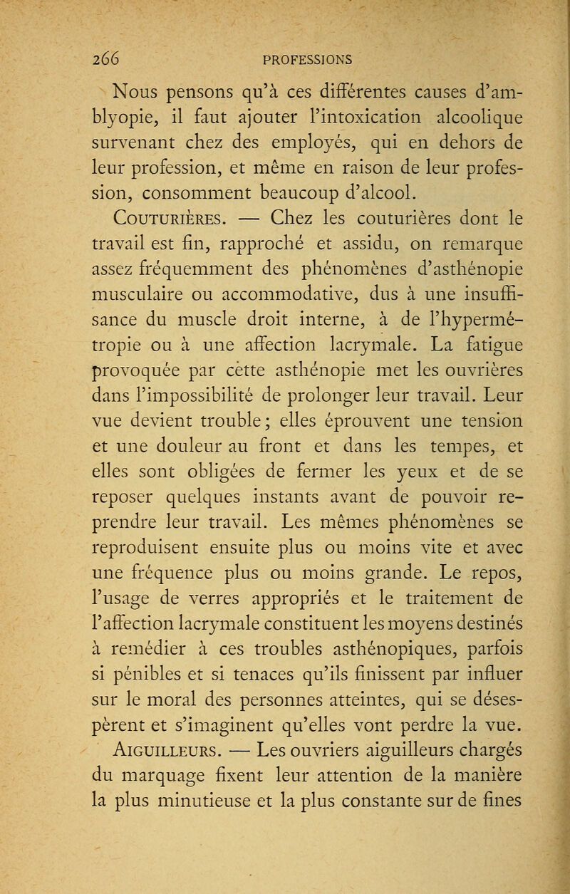 Nous pensons qu'à ces différentes causes d'am- blyopie, il faut ajouter l'intoxication alcoolique survenant chez des employés, qui en dehors de leur profession, et même en raison de leur profes- sion, consomment beaucoup d'alcool. Couturières. — Chez les couturières dont le travail est fin, rapproché et assidu, on remarque assez fréquemment des phénomènes d'asthénopie musculaire ou accommodative, dus à une insuffi- sance du muscle droit interne, à de l'hypermé- tropie ou à une affection lacrymale. La fatigue provoquée par cette asthénopie met les ouvrières dans l'impossibilité de prolonger leur travail. Leur vue devient trouble; elles éprouvent une tension et une douleur au front et dans les tempes, et elles sont obligées de fermer les yeux et de se reposer quelques instants avant de pouvoir re- prendre leur travail. Les mêmes phénomènes se reproduisent ensuite plus ou moins vite et avec une fréquence plus ou moins grande. Le repos, l'usage de verres appropriés et le traitement de l'affection lacrymale constituent les moyens destinés à remédier à ces troubles asthénopiques, parfois si pénibles et si tenaces qu'ils finissent par influer sur le moral des personnes atteintes, qui se déses- pèrent et s'imaginent qu'elles vont perdre la vue. Aiguilleurs. — Les ouvriers aiguilleurs chargés du marquage fixent leur attention de la manière la plus minutieuse et la plus constante sur de fines