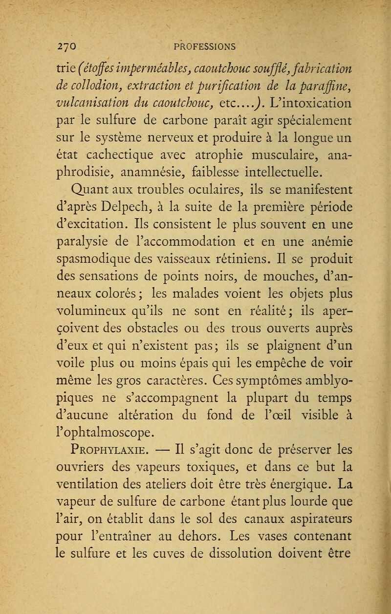 trie (étoffes imperméables, caoutchouc soufflé, fabrication de collodion, extraction et purification de la paraffine, vulcanisation du caoutchouc, etc....). L'intoxication par le sulfure de carbone paraît agir spécialement sur le système nerveux et produire à la longue un état cachectique avec atrophie musculaire, ana- phrodisie, anamnésie, faiblesse intellectuelle. Quant aux troubles oculaires, ils se manifestent d'après Delpech, à la suite de la première période d'excitation. Ils consistent le plus souvent en une paralysie de l'accommodation et en une anémie spasmodique des vaisseaux rétiniens. Il se produit des sensations de points noirs, de mouches, d'an- neaux colorés ; les malades voient les objets plus volumineux qu'ils ne sont en réalité; ils aper- çoivent des obstacles ou des trous ouverts auprès d'eux et qui n'existent pas; ils se plaignent d'un voile plus ou moins épais qui les empêche de voir même les gros caractères. Ces symptômes amblyo- piques ne s'accompagnent la plupart du temps d'aucune altération du fond de l'œil visible à l'ophtalmoscope. Prophylaxie. — Il s'agit donc de préserver les ouvriers des vapeurs toxiques, et dans ce but la ventilation des ateliers doit être très énergique. La vapeur de sulfure de carbone étant plus lourde que l'air, on établit dans le sol des canaux aspirateurs pour l'entraîner au dehors. Les vases contenant le sulfure et les cuves de dissolution doivent être