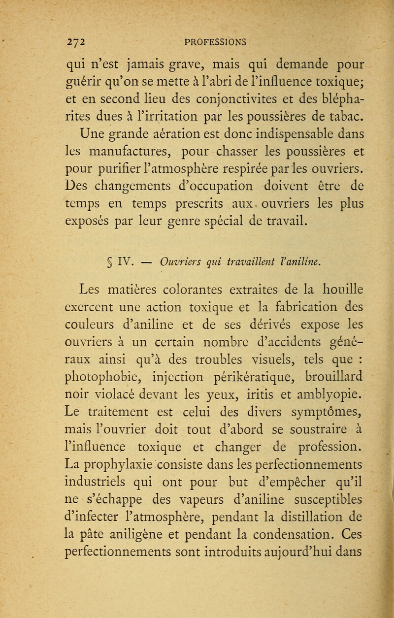 qui n'est jamais grave, mais qui demande pour guérir qu'on se mette à l'abri de l'influence toxique; et en second lieu des conjonctivites et des blépha- rites dues à l'irritation par les poussières de tabac. Une grande aération est donc indispensable dans les manufactures, pour chasser les poussières et pour purifier l'atmosphère respirée par les ouvriers. Des changements d'occupation doivent être de temps en temps prescrits aux ouvriers les plus exposés par leur genre spécial de travail. § IV. — Ouvriers qui travaillent l'aniline. Les matières colorantes extraites de la houille exercent une action toxique et la fabrication des couleurs d'aniline et de ses dérivés expose les ouvriers à un certain nombre d'accidents géné- raux ainsi qu'à des troubles visuels, tels que : photophobie, injection périkératique, brouillard noir violacé devant les yeux, iritis et amblyopie. Le traitement est celui des divers symptômes, mais l'ouvrier doit tout d'abord se soustraire à l'influence toxique et changer de profession. La prophylaxie consiste dans les perfectionnements industriels qui ont pour but d'empêcher qu'il ne s'échappe des vapeurs d'aniline susceptibles d'infecter l'atmosphère, pendant la distillation de la pâte aniligène et pendant la condensation. Ces perfectionnements sont introduits aujourd'hui dans