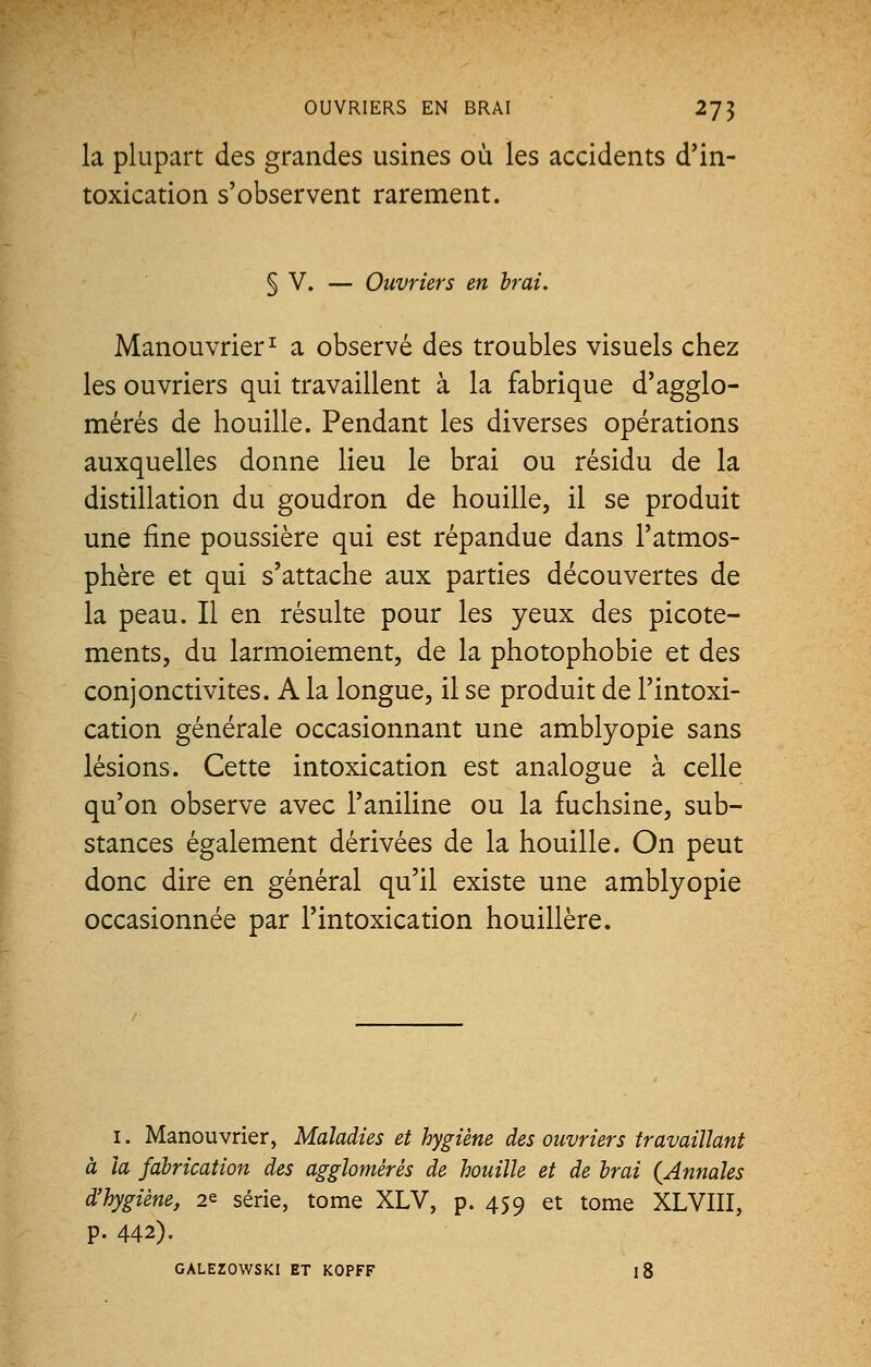 OUVRIERS EN BRAI 2J^ la plupart des grandes usines où les accidents d'in- toxication s'observent rarement. § V. — Ouvriers en Irai. Manouvrier1 a observé des troubles visuels chez les ouvriers qui travaillent à la fabrique d'agglo- mérés de houille. Pendant les diverses opérations auxquelles donne lieu le brai ou résidu de la distillation du goudron de houille, il se produit une fine poussière qui est répandue dans l'atmos- phère et qui s'attache aux parties découvertes de la peau. Il en résulte pour les yeux des picote- ments, du larmoiement, de la photophobie et des conjonctivites. A la longue, il se produit de l'intoxi- cation générale occasionnant une amblyopie sans lésions. Cette intoxication est analogue à celle qu'on observe avec l'aniline ou la fuchsine, sub- stances également dérivées de la houille. On peut donc dire en général qu'il existe une amblyopie occasionnée par l'intoxication houillère. i. Manouvrier, Maladies et hygiène des ouvriers travaillant à la fabrication des agglomérés de houille et de Irai {Annales d'hygiène, 2* série, tome XLV, p. 459 et tome XLVIII, p. 442). GALEZOWSKl ET KOPFF l8