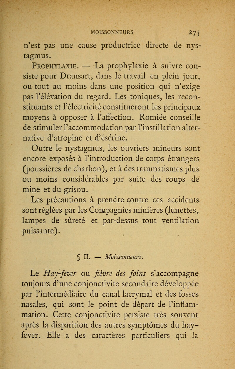 n'est pas une cause productrice directe de nys- tagmus. Prophylaxie. — La prophylaxie à suivre con- siste pour Dransart, dans le travail en plein jour, ou tout au moins dans une position qui n'exige pas l'élévation du regard. Les toniques, les recon- stituants et l'électricité constitueront les principaux moyens à opposer à l'affection. Romiée conseille de stimuler l'accommodation par l'instillation alter- native d'atropine et d'ésérine. Outre le nystagmus, les ouvriers mineurs sont encore exposés à l'introduction de corps étrangers (poussières de charbon), et à des traumatismes plus ou moins considérables par suite des coups de mine et du grisou. Les précautions à prendre contre ces accidents sont réglées par les Compagnies minières (lunettes, lampes de sûreté et par-dessus tout ventilation puissante). § II. — Moissonneurs. Le Hay-fever ou fièvre des foins s'accompagne toujours d'une conjonctivite secondaire développée par l'intermédiaire du canal lacrymal et des fosses nasales, qui sont le point de départ de l'inflam- mation. Cette conjonctivite persiste très souvent après la disparition des autres symptômes du hay- fever. Elle a des caractères particuliers qui la