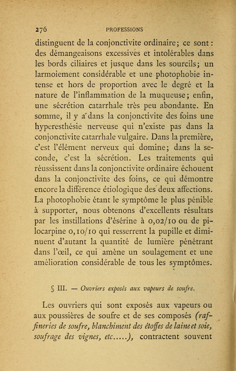 distinguent de la conjonctivite ordinaire; ce sont : des démangeaisons excessives et intolérables dans les bords ciliaires et jusque dans les sourcils; un larmoiement considérable et une photophobie in- tense et hors de proportion avec le degré et la nature de l'inflammation de la muqueuse; enfin, une sécrétion catarrhale très peu abondante. En somme, il y a*dans la conjonctivite des foins une hyperesthésie nerveuse qui n'existe pas dans la conjonctivite catarrhale vulgaire. Dans la première, c'est l'élément nerveux qui domine; dans la se- conde, c'est la sécrétion. Les traitements qui réussissent dans la conjonctivite ordinaire échouent dans la conjonctivite des foins, ce qui démontre encore la différence étiologique des deux affections. La photophobie étant le symptôme le plus pénible à supporter, nous obtenons d'excellents résultats par les instillations d'ésérine à 0,02/10 ou de pi- locarpine 0,10/10 qui resserrent la pupille et dimi- nuent d'autant la quantité de lumière pénétrant dans l'œil, ce qui amène un soulagement et une amélioration considérable de tous les symptômes. § III. — Ouvriers exposés aux vapeurs de soufre. Les ouvriers qui sont exposés aux vapeurs ou aux poussières de soufre et de ses composés (raf- fineries de soufre, blanchiment des étoffes de laine et soie, soufrage des vignes, etc ), contractent souvent