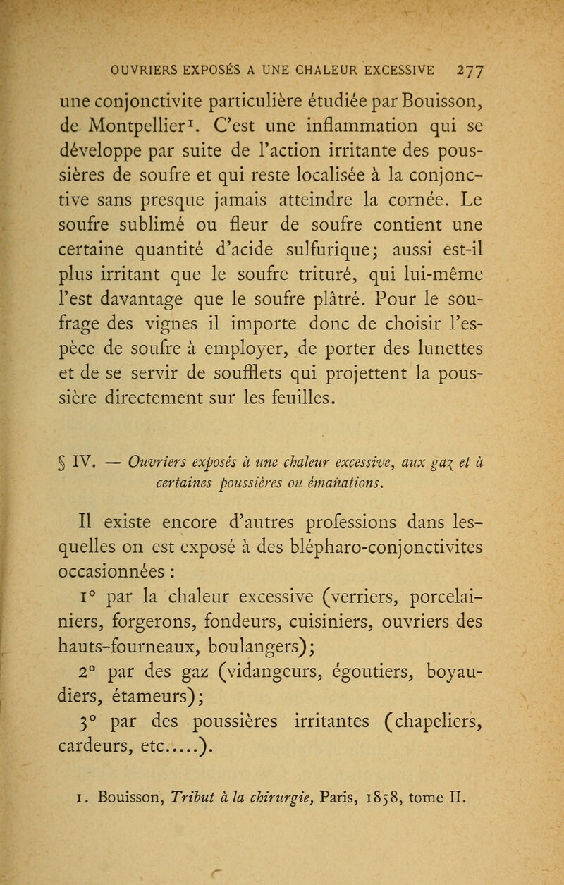 une conjonctivite particulière étudiée par Bouisson, de Montpellier1. C'est une inflammation qui se développe par suite de l'action irritante des pous- sières de soufre et qui reste localisée à la conjonc- tive sans presque jamais atteindre la cornée. Le soufre sublimé ou fleur de soufre contient une certaine quantité d'acide sulfurique; aussi est-il plus irritant que le soufre trituré, qui lui-même l'est davantage que le soufre plâtré. Pour le sou- frage des vignes il importe donc de choisir l'es- pèce de soufre à employer, de porter des lunettes et de se servir de soufflets qui projettent la pous- sière directement sur les feuilles. § IV. — Ouvriers exposés à une chaleur excessive, aux ga% et à certaines poussières ou émanations. Il existe encore d'autres professions dans les- quelles on est exposé à des blépharo-conjonctivites occasionnées : i° par la chaleur excessive (verriers, porcelai- niers, forgerons, fondeurs, cuisiniers, ouvriers des hauts-fourneaux, boulangers) ; 2° par des gaz (vidangeurs, égoutiers, boyau- diers, étameurs); 30 par des poussières irritantes (chapeliers, cardeurs, etc ). 1. Bouisson, Tribut à la chirurgie, Paris, 1858, tome II.