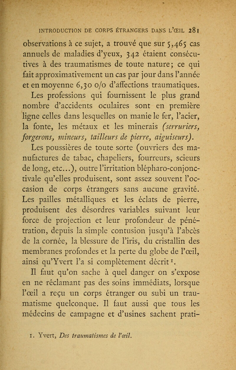 INTRODUCTION DE CORPS ÉTRANGERS DANS l'(EIL 28 I observations à ce sujet, a trouvé que sur $,465 cas annuels de maladies d'yeux, 342 étaient consécu- tives à des traumatismes de toute nature; ce qui fait approximativement un cas par jour dans l'année et en moyenne 6,30 0/0 d'affections traumatiques. Les professions qui fournissent le plus grand nombre d'accidents oculaires sont en première ligne celles dans lesquelles on manie le fer, l'acier, la fonte, les métaux et les minerais (serruriers, forgerons, mineurs, tailleurs de pierre, aiguiseurs). Les poussières de toute sorte (ouvriers des ma- nufactures de tabac, chapeliers, fourreurs, scieurs de long, etc.), outre l'irritation blépharo-conjonc- tivale qu'elles produisent, sont assez souvent l'oc- casion de corps étrangers sans aucune gravité. Les pailles métalliques et les éclats de pierre, produisent des désordres variables suivant leur force de projection et leur profondeur de péné- tration, depuis la simple contusion jusqu'à l'abcès de la cornée, la blessure de l'iris, du cristallin des membranes profondes et la perte du globe de l'œil, ainsi qu'Yvert l'a si complètement décrit1. Il faut qu'on sache à quel danger on s'expose en ne réclamant pas des soins immédiats, lorsque l'œil a reçu un corps étranger ou subi un trau- matisme quelconque. Il faut aussi que tous les médecins de campagne et d'usines sachent prati- 1. Y vert, Des traumatismes de l'œil.