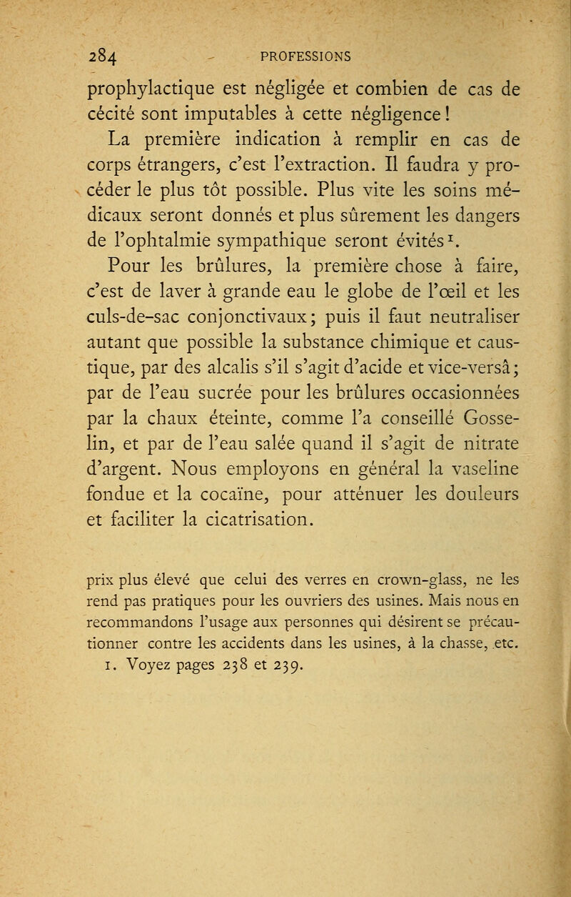 prophylactique est négligée et combien de cas de cécité sont imputables à cette négligence ! La première indication à remplir en cas de corps étrangers, c'est l'extraction. Il faudra y pro- céder le plus tôt possible. Plus vite les soins mé- dicaux seront donnés et plus sûrement les dangers de l'ophtalmie sympathique seront évités1. Pour les brûlures, la première chose à faire, c'est de laver à grande eau le globe de l'œil et les culs-de-sac conjonctivaux; puis il faut neutraliser autant que possible la substance chimique et caus- tique, par des alcalis s'il s'agit d'acide et vice-versâ ; par de l'eau sucrée pour les brûlures occasionnées par la chaux éteinte, comme l'a conseillé Gosse- lin, et par de l'eau salée quand il s'agit de nitrate d'argent. Nous employons en général la vaseline fondue et la cocaïne, pour atténuer les douleurs et faciliter la cicatrisation. prix plus élevé que celui des verres en crown-glass, ne les rend pas pratiques pour les ouvriers des usines. Mais nous en recommandons l'usage aux personnes qui désirent se précau- tionner contre les accidents dans les usines, à la chasse, etc. 1. Voyez pages 238 et 239.