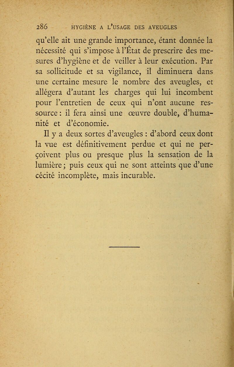 qu'elle ait une grande importance, étant donnée la nécessité qui s'impose à l'État de prescrire des me- sures d'hygiène et de veiller à leur exécution. Par sa sollicitude et sa vigilance, il diminuera dans une certaine mesure le nombre des aveugles, et allégera d'autant les charges qui lui incombent pour l'entretien de ceux qui n'ont aucune res- source : il fera ainsi une œuvre double, d'huma- nité et d'économie. Il y a deux sortes d'aveugles : d'abord ceux dont la vue est définitivement perdue et qui ne per- çoivent plus ou presque plus la sensation de la lumière ; puis ceux qui ne sont atteints que d'une cécité incomplète, mais incurable.