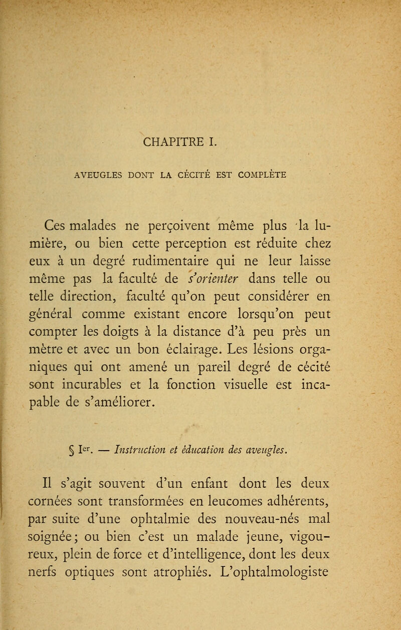 CHAPITRE I. AVEUGLES DONT LA CECITE EST COMPLETE Ces malades ne perçoivent même plus la lu- mière, ou bien cette perception est réduite chez eux à un degré rudimentaire qui ne leur laisse même pas la faculté de s'orienter dans telle ou telle direction, faculté qu'on peut considérer en général comme existant encore lorsqu'on peut compter les doigts à la distance d'à peu près un mètre et avec un bon éclairage. Les lésions orga- niques qui ont amené un pareil degré de cécité sont incurables et la fonction visuelle est inca- pable de s'améliorer. § Ier. — Instruction et éducation des aveugles. Il s'agit souvent d'un enfant dont les deux cornées sont transformées en leucomes adhérents, par suite d'une ophtalmie des nouveau-nés mal soignée; ou bien c'est un malade jeune, vigou- reux, plein de force et d'intelligence, dont les deux nerfs optiques sont atrophiés. L'ophtalmologiste