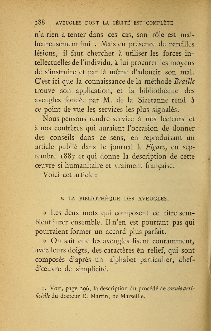 n'a rien à tenter dans ces cas, son rôle est mal- heureusement fini1. Mais en présence de pareilles lésions, il faut chercher à utiliser les forces in- tellectuelles de l'individu, à lui procurer les moyens de s'instruire et par là même d'adoucir son mal. C'est ici que la connaissance de la méthode Braille trouve son application, et la bibliothèque des aveugles fondée par M. de la Sizeranne rend à ce point de vue les services les plus signalés. Nous pensons rendre service à nos lecteurs et à nos confrères qui auraient l'occasion de donner des conseils dans ce sens, en reproduisant un article publié dans le journal le Figaro, en sep- tembre 1887 et qui donne la description de cette oeuvre si humanitaire et vraiment française. Voici cet article : « LA BIBLIOTHEQUE DES AVEUGLES. « Les deux mots qui composent ce titre sem- blent jurer ensemble. Il n'en est pourtant pas qui pourraient former un accord plus parfait. « On sait que les aveugles lisent couramment, avec leurs doigts, des caractères en relief, qui sont composés d'après un alphabet particulier, chef- d'œuvre de simplicité. 1. Voir, page 296, la description du procédé de cornée arti- ficielle du docteur E. Martin, de Marseille.