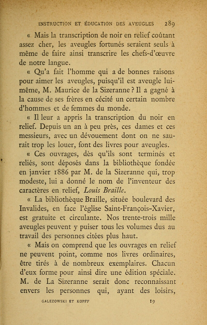 « Mais la transcription de noir en relief coûtant assez cher, les aveugles fortunés seraient seuls à même de faire ainsi transcrire les chefs-d'œuvre de notre langue. « Qu'a fait l'homme qui a de bonnes raisons pour aimer les aveugles, puisqu'il est aveugle lui- même, M. Maurice de la Sizeranne ? Il a gagné à la cause de ses frères en cécité un certain nombre d'hommes et de femmes du monde. « Il leur a appris la transcription du noir en relief. Depuis un an à peu près, ces dames et ces messieurs, avec un dévouement dont on ne sau- rait trop les louer, font des livres pour aveugles. « Ces ouvrages, dès qu'ils sont terminés et reliés, sont déposés dans la bibliothèque fondée en janvier 1886 par M. de la Sizeranne qui, trop modeste, lui a donné le nom de l'inventeur des caractères en relief, Louis Braille. « La bibliothèque Braille, située boulevard des Invalides, en face l'église Saint-François-Xavier, est gratuite et circulante. Nos trente-trois mille aveugles peuvent y puiser tous les volumes dus au travail des personnes citées plus haut. « Mais on comprend que les ouvrages en relief ne peuvent point, comme nos livres ordinaires, être tirés à de nombreux exemplaires. Chacun d'eux forme pour ainsi dire une édition spéciale. M. de La Sizeranne serait donc reconnaissant envers les personnes qui, ayant des loisirs, GALEZOWSKI ET KOPFF I9