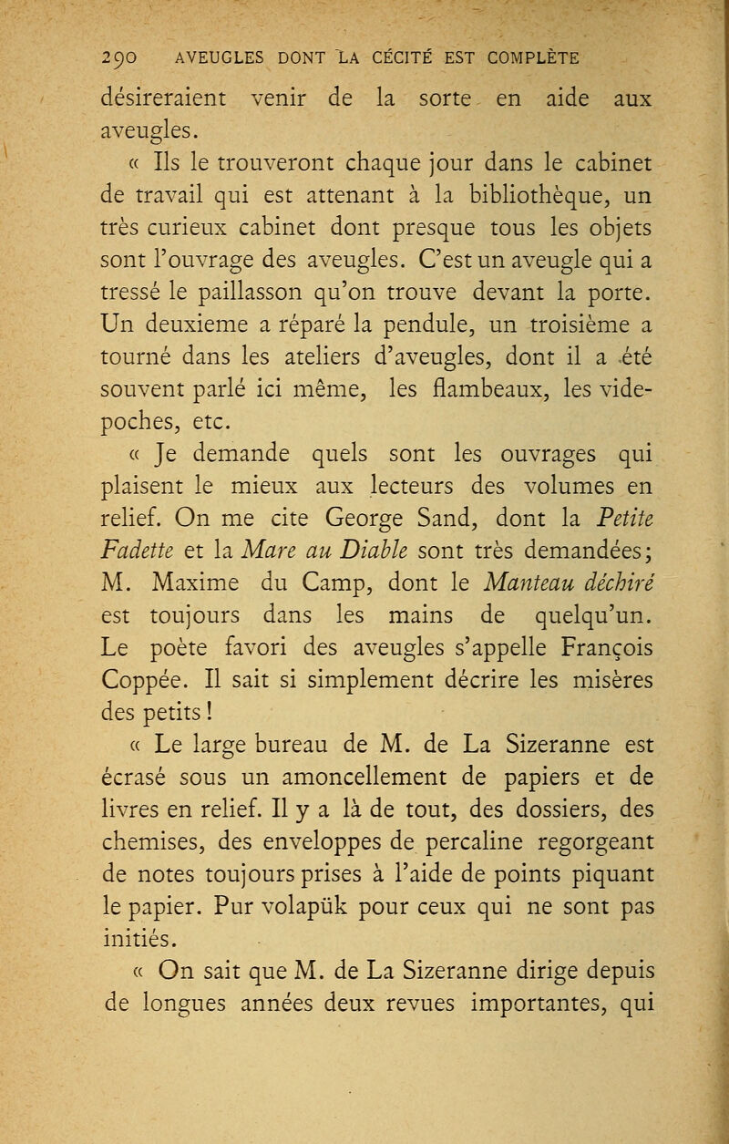 désireraient venir de la sorte en aide aux aveugles. « Ils le trouveront chaque jour dans le cabinet de travail qui est attenant à la bibliothèque, un très curieux cabinet dont presque tous les objets sont l'ouvrage des aveugles. C'est un aveugle qui a tressé le paillasson qu'on trouve devant la porte. Un deuxième a réparé la pendule, un troisième a tourné dans les ateliers d'aveugles, dont il a -été souvent parlé ici même, les flambeaux, les vide- poches, etc. « Je demande quels sont les ouvrages qui plaisent le mieux aux lecteurs des volumes en relief. On me cite George S and, dont la Petite Fadette et la Mare au Diable sont très demandées; M. Maxime du Camp, dont le Manteau déchiré est toujours dans les mains de quelqu'un. Le poète favori des aveugles s'appelle François Coppée. Il sait si simplement décrire les misères des petits ! « Le large bureau de M. de La Sizeranne est écrasé sous un amoncellement de papiers et de livres en relief. Il y a là de tout, des dossiers, des chemises, des enveloppes de percaline regorgeant de notes toujours prises à l'aide de points piquant le papier. Pur volapùk pour ceux qui ne sont pas initiés. « On sait que M. de La Sizeranne dirige depuis de longues années deux revues importantes, qui