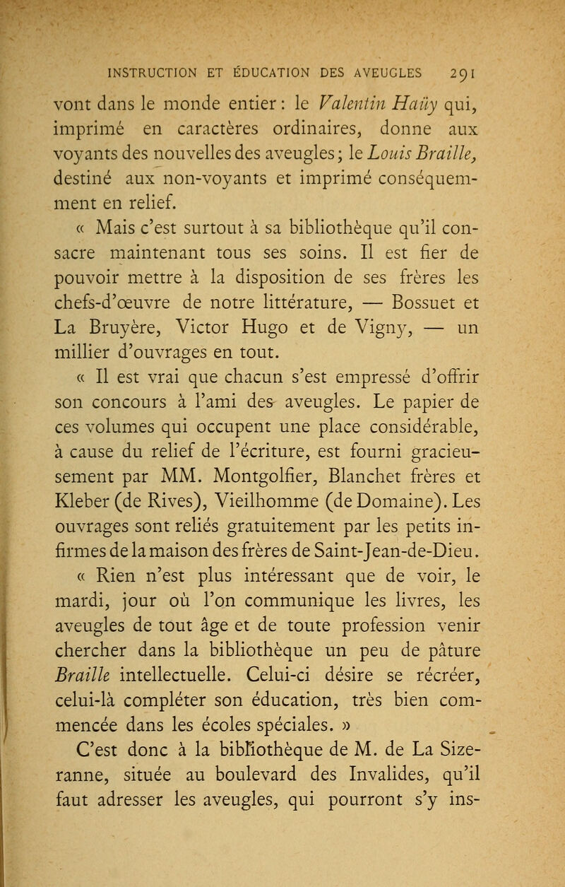 vont dans le monde entier : le Valentin Haùy qui, imprimé en caractères ordinaires, donne aux voyants des nouvelles des aveugles ; le Louis Braille, destiné aux non-voyants et imprimé conséquem- ment en relief. « Mais c'est surtout à sa bibliothèque qu'il con- sacre maintenant tous ses soins. Il est fier de pouvoir mettre à la disposition de ses frères les chefs-d'œuvre de notre littérature, — Bossuet et La Bruyère, Victor Hugo et de Vigny, — un millier d'ouvrages en tout. « Il est vrai que chacun s'est empressé d'offrir son concours à l'ami des aveugles. Le papier de ces volumes qui occupent une place considérable, à cause du relief de l'écriture, est fourni gracieu- sement par MM. Montgolfier, Blanchet frères et Kleber (de Rives), Vieilhomme (de Domaine). Les ouvrages sont reliés gratuitement par les petits in- firmes de la maison des frères de Saint-Jean-de-Dieu. « Rien n'est plus intéressant que de voir, le mardi, jour où l'on communique les livres, les aveugles de tout âge et de toute profession venir chercher dans la bibliothèque un peu de pâture Braille intellectuelle. Celui-ci désire se récréer, celui-là compléter son éducation, très bien com- mencée dans les écoles spéciales. » C'est donc à la bibliothèque de M. de La Size- ranne, située au boulevard des Invalides, qu'il faut adresser les aveugles, qui pourront s'y ins-