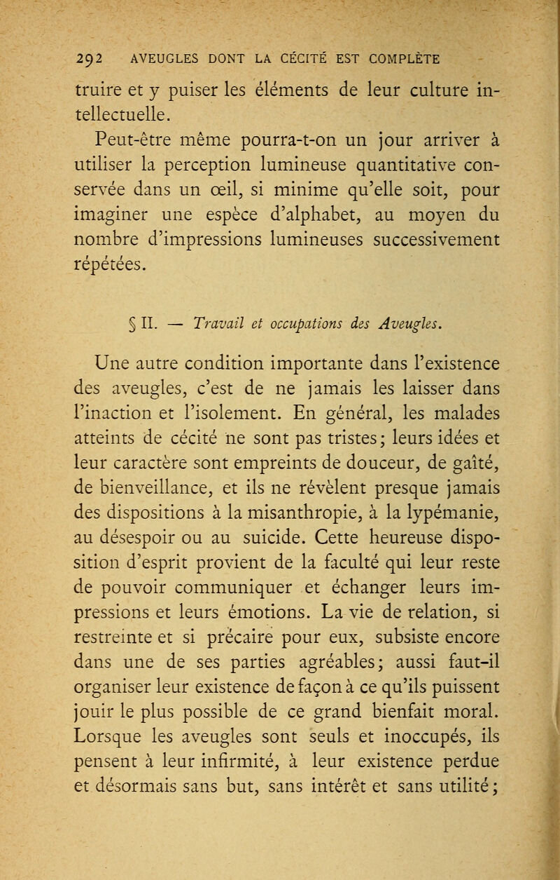 truire et y puiser les éléments de leur culture in- tellectuelle. Peut-être même pourra-t-on un jour arriver à utiliser la perception lumineuse quantitative con- servée dans un œil, si minime qu'elle soit, pour imaginer une espèce d'alphabet, au moyen du nombre d'impressions lumineuses successivement répétées. § IL — Travail et occupations des Aveugles. Une autre condition importante dans l'existence des aveugles, c'est de ne jamais les laisser dans l'inaction et l'isolement. En général, les malades atteints de cécité ne sont pas tristes ; leurs idées et leur caractère sont empreints de douceur, de gaîté, de bienveillance, et ils ne révèlent presque jamais des dispositions à la misanthropie, à la lypémanie, au désespoir ou au suicide. Cette heureuse dispo- sition d'esprit provient de la faculté qui leur reste de pouvoir communiquer et échanger leurs im- pressions et leurs émotions. La vie de relation, si restreinte et si précaire pour eux, subsiste encore dans une de ses parties agréables; aussi faut-il organiser leur existence de façon à ce qu'ils puissent jouir le plus possible de ce grand bienfait moral. Lorsque les aveugles sont seuls et inoccupés, ils pensent à leur infirmité, à leur existence perdue et désormais sans but, sans intérêt et sans utilité ;