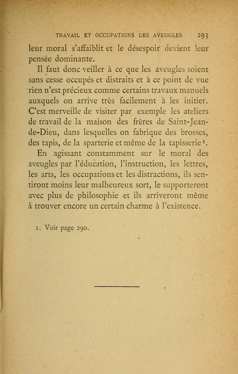 leur moral s'affaiblit et le désespoir devient leur pensée dominante. Il faut donc veiller à ce que les aveugles soient sans cesse occupés et distraits et à ce point de vue rien n'est précieux comme certains travaux manuels auxquels on arrive très facilement à les initier. C'est merveille de visiter par exemple les ateliers de travail de la maison des frères de Saint-Jeân- de-Dieu, dans lesquelles on fabrique des brosses, des tapis, de la sparterie et même de la tapisserie1. En agissant constamment sur le moral des aveugles par l'éducation, l'instruction, les lettres, les arts, les occupations et les distractions, ils sen- tiront moins leur malheureux sort, le supporteront avec plus de philosophie et ils arriveront même à trouver encore un certain charme à l'existence. 1. Voir page 290.